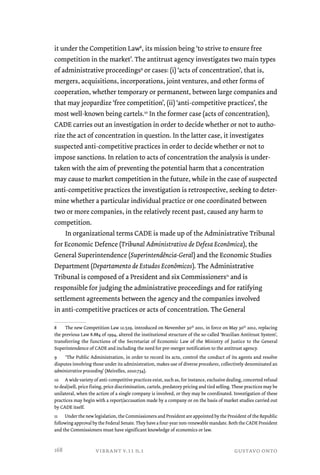 it under the Competition Law8, its mission being ‘to strive to ensure free 
competition in the market’. The antitrust agency investigates two main types 
of administrative proceedings9 or cases: (i) ‘acts of concentration’, that is, 
mergers, acquisitions, incorporations, joint ventures, and other forms of 
cooperation, whether temporary or permanent, between large companies and 
that may jeopardize ‘free competition’, (ii) ‘anti-competitive practices’, the 
most well-known being cartels.10 In the former case (acts of concentration), 
CADE carries out an investigation in order to decide whether or not to autho-rize 
the act of concentration in question. In the latter case, it investigates 
suspected anti-competitive practices in order to decide whether or not to 
impose sanctions. In relation to acts of concentration the analysis is under-taken 
with the aim of preventing the potential harm that a concentration 
may cause to market competition in the future, while in the case of suspected 
anti-competitive practices the investigation is retrospective, seeking to deter-mine 
whether a particular individual practice or one coordinated between 
two or more companies, in the relatively recent past, caused any harm to 
competition. 
In organizational terms CADE is made up of the Administrative Tribunal 
for Economic Defence (Tribunal Administrativo de Defesa Econômica), the 
General Superintendence (Superintendência-Geral) and the Economic Studies 
Department (Departamento de Estudos Econômicos). The Administrative 
Tribunal is composed of a President and six Commissioners11 and is 
responsible for judging the administrative proceedings and for ratifying 
settlement agreements between the agency and the companies involved 
in anti-competitive practices or acts of concentration. The General 
8 The new Competition Law 12.529, introduced on November 30th 2011, in force on May 30th 2012, replacing 
the previous Law 8.884 of 1994, altered the institutional structure of the so-called ‘Brazilian Antitrust System’, 
transferring the functions of the Secretariat of Economic Law of the Ministry of Justice to the General 
Superintendence of CADE and including the need for pre-merger notification to the antitrust agency. 
9 ‘The Public Administration, in order to record its acts, control the conduct of its agents and resolve 
disputes involving those under its administration, makes use of diverse procedures, collectively denominated an 
administrative proceeding’ (Meirelles, 2010:734). 
10 A wide variety of anti-competitive practices exist, such as, for instance, exclusive dealing, concerted refusal 
to deal/sell, price fixing, price discrimination, cartels, predatory pricing and tied selling. These practices may be 
unilateral, when the action of a single company is involved, or they may be coordinated. Investigation of these 
practices may begin with a report/accusation made by a company or on the basis of market studies carried out 
by CADE itself. 
11 Under the new legislation, the Commissioners and President are appointed by the President of the Republic 
following approval by the Federal Senate. They have a four-year non-renewable mandate. Both the CADE President 
and the Commissioners must have significant knowledge of economics or law. 
vibrant v.11 n.1 gustavo onto 
168 
 