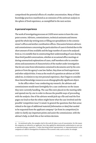 comprehend the potential effects of a market concentration. Many of these 
knowledge practices manifested as an extension of the antitrust analysis to 
the sphere of lived experience, as exemplified in the next section. 
A personal experience 
The work of investigating processes at CADE never seems to leave the com-puter 
screens. Advisors, commissioners, technical assistants and interns 
spend the whole day writing texts or filling out spreadsheets in the commis-sioner’s 
offices and atother coordination offices. Discussion between advisors 
and commissioners concerning the particularities of cases is limited due to the 
short amount of time available and the large number of cases to be analysed. 
Even so, it is notable that in constructing their understanding of cases during 
these brief parallel conversations, whether at occasional office meetings or 
during summarized explanations of cases, staff members refer to consider-ations 
and assessments of characteristics of the market under investigation 
that do not come from information contained in documents sent by the com-panies 
or from the agency’s case law. Rather, they draw on lived experiences 
and other subjectivities. It was as the result of a question an advisor at CADE 
asked me, in relation to my own personal experience, that I began to consider 
these lateral knowledge resources as an ethnographically significant object. 
In the office where I was conducting my research, the advisors and 
commissioners would meet fortnightly for a case conference on the issues 
they were currently handling. The case files were placed on the meeting table 
and opened one-by-one in order to discuss the possible ways of proceeding 
with the analysis. One of the advisors would pick up a file and read the first 
pages out loud so that the others might know what the case involved and the 
possible ‘competition issue’ it raised. In general the questions that then arose 
related to the type of additional material (information or data) that needed 
to be requested from the applicant company20 (or from its competitors) in 
order to clarify any important points and assist the commissioner, with the 
advisor’s help, to draft this or her written decision. 
20 As mentioned earlier, the examples cited in this work all relate to acts of concentration. For this reason 
the companies are referred to as ‘applicants’ since they applied for administrative authorization to carry out 
an operation (merger, acquisition…), rather than being termed ‘representatives’, or ‘represented parties’, as the 
companies are called in investigations of violations of the economic order, such as cartels, for example. 
gustavo onto vibrant v.11 n.1 
175 
 