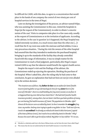 be difficult for CADE, with this data, to agree to a concentration that would 
place in the hands of one company the control of over ninety per cent of 
hospital services in the town of Pequi. 
Later on during the investigation of the process, an advisor named Felipe, 
who was assisting the Commissioner in this case, visited the hospitals in 
Pequi (at the request of the Commissioner), in order to obtain ‘a concrete 
notion of the case’. Visits to companies take place in a few cases only, usually 
at the request of Commissioners or at the invitation of applicants. According 
to the advisor, in the case in question ‘as it happened, the Pequi hospital was 
indeed extremely run down, in a much worse state than the other one […] I 
recall that the X-ray room was under the staircase and had mildew, it was a 
very precarious situation...’ During his visit the owners of the other hospital 
had assured him that they intended to modernize the purchased hospital, 
bringing it up to the standards of the facility they already controlled. 
Faced with this range of information, it was no simple matter for the 
Commissioner to reach a final judgment, particularly after Pequi’s mayor 
visited CADE to say that the takeover would benefit the region’s health sector. 
Despite the mayor’s visit and the findings of the advisor, the 
Commissioner ended up rejecting the operation, blocking the purchase of 
the hospital. When I asked him, after the ruling why he had come to that 
conclusion, he gave an explanation that had not been set out (or even alluded 
to) in the written decision: 
‘The situation was as follows. My father-in-law was an auditor for Santé [health 
insurers]and my father set up a dermatological clinic for my sister there in [the 
town of] Uberaba28, there in a small building she [my sister] owned, on one floor. It 
so happened that my sister did not have Santé there29. She had Amil [another health 
insurance provider], among others, but not Santé. And there you had a problem of ninety 
per cent having [the health insurance of] Santé. The population in Uberaba, right? 
Almost all the doctors were accredited by Santé. So then I remember the struggle of my 
sister, my mother. And my sister trying to speak to my father-in-law: “look into it for me, 
I need to be accredited. I’m already accredited with Santé in Belo Horizonte [capital 
of the State of Minas Gerais], but I need to be accredited by Santé in Uberaba”. Why? 
Because she wasn’t able to get herself accredited. My father-in-law told her: “It’s no use, 
28 Uberaba is a relatively small city in the State of Minas Gerais, not far from the town I have called ‘Pequi’. 
29 This means that she was not authorized by the Santé health insurance to treat their clients. 
gustavo onto vibrant v.11 n.1 
181 
 