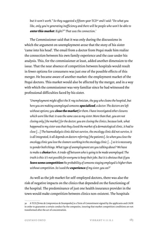 but it won’t work.” So they suggested a fifteen-year TCD30 and I said: “Do what you 
like, only you’re generating inefficiency and there will be people who won’t be able to 
enter this market. Right?” That was the connection.’ 
The Commissioner said that it was only during the discussions in 
which the argument on unemployment arose that the story of his sister 
‘came into his head’. The email from a doctor from Pequi made him realize 
the connection between his own family experience and the case under his 
analysis. This, for the commissioner at least, added another dimension to the 
issue. That the near absence of competition between hospitals would result 
in fewer options for consumers was just one of the possible effects of this 
merger. He became aware of another market: the employment market of the 
Pequi doctors. This market would also be affected by the merger, and in a way 
with which the commissioner was very familiar since he had witnessed the 
professional difficulties faced by his sister. 
‘Unemployment might affect the X-ray technician, the guy who cleans the hospital, but 
here you are making unemployed someone specialized, a doctor. The doctors are left 
without options; you close the market for them. I have investigated other closures 
which were like that: it was the same case as my sister. More than that, you are not 
closing only [the market] for the doctor, you are closing the clinics, because look, what 
happened to my sister was that they closed the market of a dermatological clinic, it had to 
close […] The haemodialysis clinic did not survive, the oncology clinic did not survive, it 
is all integrated, it all depends on doctors referring [the patients]. So when you close the 
oncology clinic you lose the cleaners working in the oncology clinic […] so it is necessary 
to ponder both things. What type of unemployment are you talking about? We have 
to make a choice then. A trade-off between who is going to be made unemployed. The 
truth is this: it’s not possible for everyone to keep their jobs. But it is obvious that if you 
leave some competition the probability of someone staying employed is higher than 
without competition. So I used the experience of my sister, you see?’ 
As well as the job market for self-employed doctors, there was also the 
risk of negative impacts on the clinics that depended on the functioning of 
the hospital. The predominance of just one health insurance provider in the 
town would make competition between clinics non-existent. The hospitals 
30 A TCD (Termo de Compromisso de Desempenho) is a Term of Commitment signed by the applicants and CADE 
in order to guarantee a certain conduct by the companies, insuring that market competition conditions are not 
transformed after the act of concentration. 
gustavo onto vibrant v.11 n.1 
183 
 