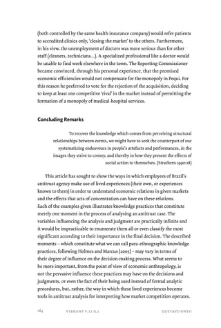 (both controlled by the same health insurance company) would refer patients 
to accredited clinics only, ‘closing the market’ to the others. Furthermore, 
in his view, the unemployment of doctors was more serious than for other 
staff (cleaners, technicians…). A specialized professional like a doctor would 
be unable to find work elsewhere in the town. The Reporting Commissioner 
became convinced, through his personal experience, that the promised 
economic efficiencies would not compensate for the monopoly in Pequi. For 
this reason he preferred to vote for the rejection of the acquisition, deciding 
to keep at least one competitive ‘rival’ in the market instead of permitting the 
formation of a monopoly of medical-hospital services. 
Concluding Remarks 
To recover the knowledge which comes from perceiving structural 
relationships between events, we might have to seek the counterpart of our 
systematizing endeavours in people’s artefacts and performances, in the 
images they strive to convey, and thereby in how they present the effects of 
social action to themselves. (Strathern 1990:28) 
This article has sought to show the ways in which employees of Brazil’s 
antitrust agency make use of lived experiences (their own, or experiences 
known to them) in order to understand economic relations in given markets 
and the effects that acts of concentration can have on these relations. 
Each of the examples given illustrates knowledge practices that constitute 
merely one moment in the process of analysing an antitrust case. The 
variables influencing the analysis and judgment are practically infinite and 
it would be impracticable to enumerate them all or even classify the most 
significant according to their importance in the final decision. The described 
moments – which constitute what we can call para-ethnographic knowledge 
practices, following Holmes and Marcus (2005) – may vary in terms of 
their degree of influence on the decision-making process. What seems to 
be more important, from the point of view of economic anthropology, is 
not the pervasive influence these practices may have on the decisions and 
judgments, or even the fact of their being used instead of formal analytic 
procedures, but, rather, the way in which these lived experiences become 
tools in antitrust analysis for interpreting how market competition operates. 
vibrant v.11 n.1 gustavo onto 
184 
 