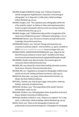 HOLMES, Douglas  MARCUS, George. 2005. “Cultures of expertise 
and the management of globalization: toward the re-functioning of 
ethnography”. In: A. Ong and S. J. Collier (eds.), Global assemblages. 
Oxford: Blackwell. pp. 235-252. 
HOLMES, Douglas. 2006. “Fast capitalism: para-ethnography and the rise 
of the symbolic analyst”. In: Melissa S. Fisher and Greg Downey (eds.), 
Frontiers of capital: ethnographic reflections on the new economy. Durham, 
NC: Duke University Press. pp. 33–57. 
HOLMES, Douglas. 2008. “Collaboration today and the re-imagination of the 
classic scene of fieldwork encounter”. Collaborative Anthropologies, 1: 81-101. 
HOVENKAMP, Herbert. 2005. The antitrust enterprise: principle and execution. 
Cambridge: Harvard University Press. 
HOVENKAMP, Herbert. 2010. “Harvard, Chicago and transaction cost 
economics in antitrust analysis”. Antitrust Bulletin, 55. pp.613. Available at 
SSRN: http://ssrn.com/abstract=1592476. Access on August 15th, 2013. 
INTERNATIONAL COMPETITION NETWORK (ICN). 2004. “Report for the 
third ICN annual conference in Seoul. April.” Available at ICN: http:// 
www.internationalcompetitionnetwork.org/uploads/library/doc563.pdf 
MACKENZIE, Donald. 2009. Material markets: how economic agents are 
constructed. Oxford: Oxford University Press. 
MAURER, Bill. 2005. Mutual life, limited: Islamic banking, alternative currencies, 
lateral reason. Princeton: Princeton University Press. 
MAURER, Bill. 2012. “Regulation as retrospective ethnography: mobile money 
and the arts of cash”. Banking and Finance Law Review, 27(2): 299-313. 
MEIRELLES, Hely Lopes. 2010 [1990]. Direito administrativo brasileiro. 37a 
Edição. São Paulo: Malheiros Editores. 
MITCHELL, Timothy. 2002. Rule of experts: Egypt, techno-politics, modernity. 
Berkeley: University of California Press. 
MIYAZAKI, Hirokazu. 2003. “The temporalities of the market”.American 
Anthropologist, 105(2): 255-265. 
MIYAZAKI, Hirokazu. 2013. Arbitraging Japan: dreams of capitalism at the end of 
finance. Berkeley: University of California Press. 
MIYAZAKI, Hirokazu.  RILES, A. 2005. “Failure as an endpoint”. In: A. Ong 
and S. J. Collier (eds.), Global assemblages. Oxford: Blackwell. pp. 320-331. 
MOSSE, David. 2007. “Notes on the ethnography of expertise and 
professionals in international development”. Ethnografeast III: ethnography 
gustavo onto vibrant v.11 n.1 
189 
 