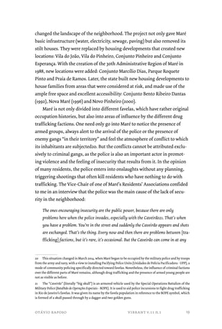 changed the landscape of the neighborhood. The project not only gave Maré 
basic infrastructure (water, electricity, sewage, paving) but also removed its 
stilt houses. They were replaced by housing developments that created new 
locations: Vila do João, Vila do Pinheiro, Conjunto Pinheiro and Conjunto 
Esperança. With the creation of the 30th Administrative Region of Maré in 
1988, new locations were added: Conjunto Marcílio Dias, Parque Roquete 
Pinto and Praia de Ramos. Later, the state built new housing developments to 
house families from areas that were considered at risk, and made use of the 
ample free space and excellent accessibility: Conjunto Bento Ribeiro Dantas 
(1992), Nova Maré (1996) and Novo Pinheiro (2000). 
Maré is not only divided into different favelas, which have rather original 
occupation histories, but also into areas of influence by the different drug 
trafficking factions. One need only go into Maré to notice the presence of 
armed groups, always alert to the arrival of the police or the presence of 
enemy gangs “in their territory” and feel the atmosphere of conflict to which 
its inhabitants are subjected20. But the conflicts cannot be attributed exclu-sively 
to criminal gangs, as the police is also an important actor in promot-ing 
violence and the feeling of insecurity that results from it. In the opinion 
of many residents, the police enters into onslaughts without any planning, 
triggering shootings that often kill residents who have nothing to do with 
trafficking. The Vice-Chair of one of Maré’s Residents’ Associations confided 
to me in an interview that the police was the main cause of the lack of secu-rity 
in the neighborhood: 
The ones encouraging insecurity are the public power, because there are only 
problems here when the police invades, especially with the Caveirão21. That’s when 
you have a problem. You’re in the street and suddenly the Caveirão appears and shots 
are exchanged. That’s the thing. Every now and then there are problems between [tra-fficking] 
factions, but it’s rare, it’s occasional. But the Caveirão can come in at any 
20 This situation changed in March 2014, when Maré began to be occupied by the military police and by troops 
from the army and navy, with a view to installing Pacifying Police Units (Unidades de Polícia Pacificadora - UPP), a 
mode of community policing specifically directed toward favelas. Nonetheless, the influence of criminal factions 
over the different parts of Maré remains, although drug trafficking and the presence of armed young people are 
not as visible as before. 
21 The “Caveirão” (literally “big skull”) is an armored vehicle used by the Special Operations Battalion of the 
Military Police (Batalhão de Operações Especiais - BOPE). It is used to aid police incursions to fight drug trafficking 
in Rio de Janeiro’s favelas. It was given its name by the favela population in reference to the BOPE symbol, which 
is formed of a skull passed through by a dagger and two golden guns. 
otávio raposo vibrant v.11 n.1 
19 
 