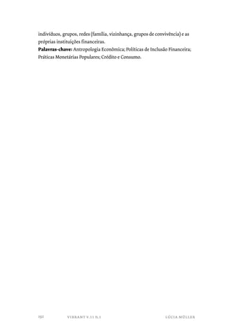 indivíduos, grupos, redes (família, vizinhança, grupos de convivência) e as 
próprias instituições financeiras. 
Palavras-chave: Antropologia Econômica; Políticas de Inclusão Financeira; 
Práticas Monetárias Populares; Crédito e Consumo. 
vibrant v.11 n.1 lúcia müller 
192 
 