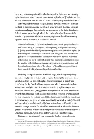 there were no new deposits. When she discovered the fact, there were already 
high charges in arrears. “It seems it even ended up in the SPC [Credit Protection 
Service]. I became scared because of the SPC. I’m really frightened of the SPC!7” 
After paying the overdue charges, Lia had no wish to remain a client of 
the bank in question, despite the offer of a new account, this time without 
maintenance charges. Currently she has an account at the Caixa Econômica 
Federal, a state bank through which she receives Family Allowance (Bolsa 
Família), a government minimum income program analysed in the text by 
Eger and Damo, published in the present dossier. 
The Family Allowance Program is a direct income transfer program that bene-fits 
families living in poverty and extreme poverty throughout the country. 
[...] Every month the federal government deposits a sum for families signed up 
to the program. The money is withdrawn with a magnetic card issued where 
possible in the woman’s name. The amount transferred depends on the size 
of the family, the age of its members and their income. Specific benefits exist 
for families with children and teenagers aged up to 17, pregnant women and 
breastfeeding mothers. (Site of the Ministry of Social Development. Federal 
Government. See: http://www.mds.gov.br/bolsafamilia). 
Receiving the equivalent of a minimum wage, which in January 2009 
amounted to 465 reais (roughly US$ 200), and dividing the household costs 
with her partner, Lia does not explain how she managed to qualify as a 
beneficiary for the Family Allowance program, which was conditional on 
a maximum family income of 120 reais per capita (roughly US$ 52). The 
allowance adds 76 reais (US$ 33) to the family revenue but since it is directed 
towards her school age child, Lia says that she has opened a savings account 
for him where she deposits 50 reais (US$ 21) each month. With the remainder 
of the allowance, she gives her son a monthly allowance of 10 reais (US$ 4.30) 
and buys what he needs for school (school material and uniform). Lia also 
opened a savings account for herself at the same bank in which she deposits 
50 reais each month, or more whenever possible, such as when she receives a 
Christmas bonus, known in Brazil as the ‘thirteenth [monthly] wage.’ 
Lia does not use cheques,8 only bank cards. She has one credit card, 
7 SPC (Serviço de Proteção ao Crédito): A record system maintained by a private institution that provides associated 
traders with data on consumer behaviour in relation to purchases, cheque use, defaults on payments, etc. 
8 Until very recently the use of bank cheques was very widespread in Brazil, which changed with the currency 
lúcia müller vibrant v.11 n.1 
199 
 