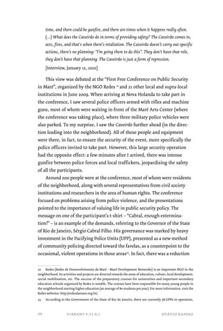 time, and there could be gunfire, and there are times when it happens really often. 
(…) What does the Caveirão do in terms of providing safety? The Caveirão comes in, 
acts, fires, and that’s when there’s retaliation. The Caveirão doesn’t carry out specific 
actions, there’s no planning: “I’m going there to do this”. They don’t have that role, 
they don’t have that planning. The Caveirão is just a form of repression. 
[Interview, January 12, 2010] 
This view was debated at the “First Free Conference on Public Security 
in Maré”, organized by the NGO Redes 22 and 21 other local and supra-local 
institutions in June 2009. When arriving at Nova Holanda to take part in 
the conference, I saw several police officers armed with rifles and machine 
guns, most of whom were waiting in front of the Maré Arts Center (where 
the conference was taking place), where three military police vehicles were 
also parked. To my surprise, I saw the Caveirão further ahead (in the direc-tion 
leading into the neighborhood). All of those people and equipment 
were there, in fact, to ensure the security of the event, more specifically the 
police officers invited to take part. However, this large security operation 
had the opposite effect: a few minutes after I arrived, there was intense 
gunfire between police forces and local traffickers, jeopardizing the safety 
of all the participants. 
Around 200 people were at the conference, most of whom were residents 
of the neighborhood, along with several representatives from civil society 
institutions and researchers in the area of human rights. The conference 
focused on problems arising from police violence, and the presentations 
pointed to the importance of valuing life in public security policy. The 
message on one of the participant’s t-shirt – “Cabral, enough extermina-tion!” 
– is an example of the demands, referring to the Governor of the State 
of Rio de Janeiro, Sérgio Cabral Filho. His governance was marked by heavy 
investment in the Pacifying Police Units (UPP), presented as a new method 
of community policing directed toward the favelas, as a counterpoint to the 
occasional, violent operations in those areas23. In fact, there was a reduction 
22 Redes (Redes de Desenvolvimento da Maré - Maré Development Networks) is an important NGO in the 
neighborhood. Its activities and projects are directed towards the areas of education, culture, local development, 
social mobilization, etc. The success of the preparatory courses for universities and important secondary 
education schools organized by Redes is notable. The courses have been responsible for many young people in 
the neighborhood starting higher education (an average of 80 students per year). For more information, visit the 
Redes websites: http://redesdamare.org.br/. 
23 According to the Government of the State of Rio de Janeiro, there are currently 38 UPPs in operation, 
vibrant v.11 n.1 otávio raposo 
20 
 