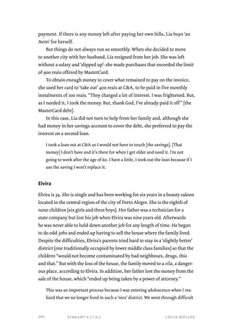 payment. If there is any money left after paying her own bills, Lia buys ‘an 
Avon’ for herself. 
But things do not always run so smoothly. When she decided to move 
to another city with her husband, Lia resigned from her job. She was left 
without a salary and ‘slipped up’: she made purchases that exceeded the limit 
of 900 reais offered by MasterCard. 
To obtain enough money to cover what remained to pay on the invoice, 
she used her card to ‘take out’ 400 reais at CA, to be paid in five monthly 
instalments of 100 reais. “They charged a lot of interest. I was frightened. But, 
as I needed it, I took the money. But, thank God, I’ve already paid it off ” [the 
MasterCard debt]. 
In this case, Lia did not turn to help from her family and, although she 
had money in her savings account to cover the debt, she preferred to pay the 
interest on a second loan. 
I took a loan out at CA so I would not have to touch [the savings]. [That 
money] I don’t have and it’s there for when I get older and need it. I’m not 
going to work after the age of 60. I have a little, I took out the loan because if I 
use the saving I won’t replace it. 
Elvira 
Elvira is 34. She is single and has been working for six years in a beauty saloon 
located in the central region of the city of Porto Alegre. She is the eighth of 
none children (six girls and three boys). Her father was a technician for a 
state company but lost his job when Elvira was nine years old. Afterwards 
he was never able to hold down another job for any length of time. He began 
to do odd-jobs and ended up having to sell the house where the family lived. 
Despite the difficulties, Elvira’s parents tried hard to stay in a ‘slightly better’ 
district (one traditionally occupied by lower middle class families) so that the 
children “would not become contaminated by bad neighbours, drugs, this 
and that.” But with the loss of the house, the family moved to a vila, a danger-ous 
place, according to Elvira. In addition, her father lost the money from the 
sale of the house, which “ended up being taken by a power of attorney.” 
This was an important process because I was entering adolescence when I rea-lized 
that we no longer lived in such a ‘nice’ district. We went through difficult 
vibrant v.11 n.1 lúcia müller 
202 
 