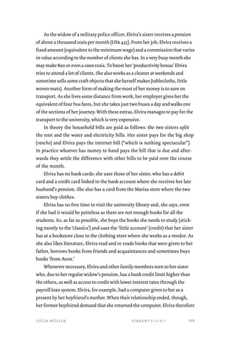 As the widow of a military police officer, Elvira’s sister receives a pension 
of about a thousand reais per month (US$ 435). From her job, Elvira receives a 
fixed amount (equivalent to the minimum wage) and a commission that varies 
in value according to the number of clients she has. In a very busy month she 
may make 800 or even a 1000 reais. To boost her ‘productivity bonus’ Elvira 
tries to attend a lot of clients. She also works as a cleaner at weekends and 
sometime sells some craft objects that she herself makes (tablecloths, little 
woven mats). Another form of making the most of her money is to save on 
transport. As she lives some distance from work, her employer gives her the 
equivalent of four bus fares, but she takes just two buses a day and walks one 
of the sections of her journey. With these extras, Elvira manages to pay for the 
transport to the university, which is very expensive. 
In theory the household bills are paid as follows: the two sisters split 
the rent and the water and electricity bills. Her sister pays for the big shop 
(rancho) and Elvira pays the internet bill (“which is nothing spectacular”). 
In practice whoever has money to hand pays the bill that is due and after-wards 
they settle the difference with other bills to be paid over the course 
of the month. 
Elvira has no bank cards: she uses those of her sister, who has a debit 
card and a credit card linked to the bank account where she receives her late 
husband’s pension. She also has a card from the Marisa store where the two 
sisters buy clothes. 
Elvira has no free time to visit the university library and, she says, even 
if she had it would be pointless as there are not enough books for all the 
students. So, as far as possible, she buys the books she needs to study (stick-ing 
mostly to the ‘classics’) and uses the ‘little account’ (credit) that her sister 
has at a bookstore close to the clothing store where she works as a vendor. As 
she also likes literature, Elvira read and re-reads books that were given to her 
father, borrows books from friends and acquaintances and sometimes buys 
books ‘from Avon.’ 
Whenever necessary, Elvira and other family members turn to her sister 
who, due to her regular widow’s pension, has a bank credit limit higher than 
the others, as well as access to credit with lower interest rates through the 
payroll loan system. Elvira, for example, had a computer given to her as a 
present by her boyfriend’s mother. When their relationship ended, though, 
her former boyfriend demand that she returned the computer. Elvira therefore 
lúcia müller vibrant v.11 n.1 
205 
 
