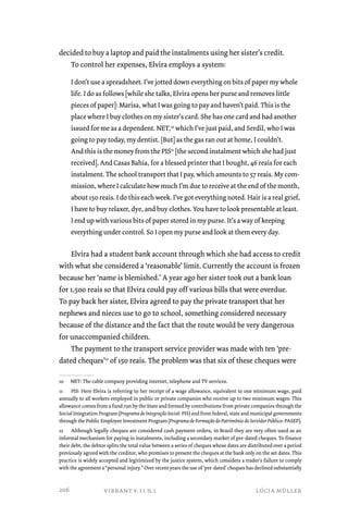 decided to buy a laptop and paid the instalments using her sister’s credit. 
To control her expenses, Elvira employs a system: 
I don’t use a spreadsheet. I’ve jotted down everything on bits of paper my whole 
life. I do as follows [while she talks, Elvira opens her purse and removes little 
pieces of paper]: Marisa, what I was going to pay and haven’t paid. This is the 
place where I buy clothes on my sister’s card. She has one card and had another 
issued for me as a dependent. NET,10 which I’ve just paid, and Serdil, who I was 
going to pay today, my dentist. [But] as the gas ran out at home, I couldn’t. 
And this is the money from the PIS11 [the second instalment which she had just 
received]. And Casas Bahia, for a blessed printer that I bought, 46 reais for each 
instalment. The school transport that I pay, which amounts to 57 reais. My com-mission, 
where I calculate how much I’m due to receive at the end of the month, 
about 150 reais. I do this each week. I’ve got everything noted. Hair is a real grief, 
I have to buy relaxer, dye, and buy clothes. You have to look presentable at least. 
I end up with various bits of paper stored in my purse. It’s a way of keeping 
everything under control. So I open my purse and look at them every day. 
Elvira had a student bank account through which she had access to credit 
with what she considered a ‘reasonable’ limit. Currently the account is frozen 
because her ‘name is blemished.’ A year ago her sister took out a bank loan 
for 1,500 reais so that Elvira could pay off various bills that were overdue. 
To pay back her sister, Elvira agreed to pay the private transport that her 
nephews and nieces use to go to school, something considered necessary 
because of the distance and the fact that the route would be very dangerous 
for unaccompanied children. 
The payment to the transport service provider was made with ten ‘pre-dated 
cheques’12 of 150 reais. The problem was that six of these cheques were 
10 NET: The cable company providing internet, telephone and TV services. 
11 PIS: Here Elvira is referring to her receipt of a wage allowance, equivalent to one minimum wage, paid 
annually to all workers employed in public or private companies who receive up to two minimum wages. This 
allowance comes from a fund run by the State and formed by contributions from private companies through the 
Social Integration Program (Programa de Integração Social: PIS) and from federal, state and municipal governments 
through the Public Employee Investment Program (Programa de Formação do Patrimônio do Servidor Público: PASEP). 
12 Although legally cheques are considered cash payment orders, in Brazil they are very often used as an 
informal mechanism for paying in instalments, including a secondary market of pre-dated cheques. To finance 
their debt, the debtor splits the total value between a series of cheques whose dates are distributed over a period 
previously agreed with the creditor, who promises to present the cheques at the bank only on the set dates. This 
practice is widely accepted and legitimized by the justice system, which considers a trader’s failure to comply 
with the agreement a “personal injury.” Over recent years the use of ‘pre-dated’ cheques has declined substantially 
vibrant v.11 n.1 lúcia müller 
206 
 