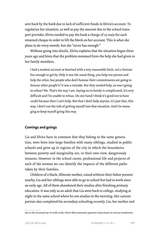 sent back by the bank due to lack of sufficient funds in Elvira’s account. To 
regularize her situation, as well as pay the amount due to the school trans-port 
provider, Elvira needed to pay the bank a charge of 25 reais for each 
returned cheque in order to lift the block on her account. This is what she 
plans to do every month, but she “never has enough.” 
Without going into details, Elvira explains that the situation began three 
years ago and hints that the problem stemmed from the help she had given to 
her family members. 
I had a student account at Banrisul with a very reasonable limit, not a fortune 
but enough to get by. Only it was the usual thing, you help one person and 
help the other, but people who don’t honour their commitments are going to 
honour other people’s? It was a mistake. But they needed help, so was I going 
to refuse? No. That’s the way I am. Saying no to family is complicated, it’s very 
difficult and I’m unable to refuse. On one hand I think it’s good not to have 
credit because then I can’t help. Not that I don’t help anyone, it’s just that, this 
way, I don’t run the risk of getting myself into that situation. And I’m mana-ging 
to keep myself going this way. 
Comings and goings 
Lia and Elvira have in common that they belong to the same genera-tion, 
were born into large families with many siblings, studied in public 
schools and grew up in regions of the city in which the boundaries 
between poverty and marginality are, in their own view, dangerously 
tenuous. However in the school career, professional life and projects of 
each of the woman we can identify the impacts of the different paths 
taken by their families. 
Children of a black, illiterate mother, raised without their father present 
nearby, Lia and her siblings were able to go to school but had to work since 
an early age. All of them abandoned their studies after finishing primary 
education. It was only as an adult that Lia went back to college, studying at 
night in the same school where he son studies in the morning. Her current 
partner also completed his secondary schooling recently. Lia, her mother and 
due to the increased use of credit cards, which allow automatic payment of purchases in various instalments. 
lúcia müller vibrant v.11 n.1 
207 
 