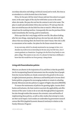 secondary education and taking a technical course) and to work, this time as 
an attendant at a crèche located close to her home. 
Elvira, for her part, left her sister’s house and now lives alone in an apart-ment, 
in the same region of the city but with better access to the centre 
where she works. She pays the rent but the contract is not in her name. The 
place is small and unfurnished. Elvira does not have a TV and says that she 
does not mind because she has little free time to watch it. What she most 
missed was the washing machine. Consequently this was the purchase Elvira 
made immediately after moving, paid in instalments. 
Elvira says that she is very happy with her new life. She adores looking 
after her own things, enjoying the privacy she now has and, above all, the 
silence that was missing when she lived in her sister’s house. Now she is able 
to concentrate on her studies. Her plans for the future remain the same: 
So my next step, which I’ve already mentioned to my manager in fact, is to 
abandon my work to do an internship [in the law area], but full-time, since I 
cannot graduate as a beautician. I’m going to be the first of my family to com-plete 
college. This matters to me a lot, it’s a dream I’ve had since childhood, I 
knew that this would free me from poverty. I always knew. 
Living with financialization policies 
What we can observe in the trajectories of Lia and Elvira is that the possibili-ties 
for incorporating financial instruments into the everyday lives of people 
from low-income families are closely connected to the growth in the access 
to rights (retirement pensions, allowances and benefits) and to income distri-bution 
policies, programs for encouraging students to remain in schooling 
(Family Allowance) and also policies in support of higher education (PROUNI). 
To ensure the maintenance of policies for granting rights, income distri-bution 
and inclusion, the State needs to ascertain the applicability and effec-tiveness 
of the same: it aims to do so not only through political arguments 
but also through studies that measure the economic costs and benefits of 
implementing these policies, as well as other studies that attempt to evalu-ate 
their social impact. Such studies are undertaken by government research 
centres like IPEA (Applied Economic Research Institute) in relation to the 
Family Allowance Program: 
lúcia müller vibrant v.11 n.1 
209 
 