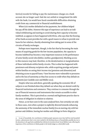 Service) records for failing to pay the maintenance charges on a bank 
account she no longer used. Had she not settled or renegotiated the debt 
with the bank, Lia would have faced considerable difficulties obtaining 
credit from any commercial or financial establishment. 
When Lia’s mother defaulted on her payments, her children helped 
her pay off the debts. However this type of experience can lead to an indi-vidual 
withdrawing and starting to avoid sharing their capacity to become 
indebted, as appears to have happened with Elvira, who says that the freezing 
of her bank account provides her with a good reason to refuse to provide new 
loans for her relatives, thereby abstaining from taking part in some of the 
circuits of family exchanges. 
Perhaps more important, though, is the fact that by becoming the main 
means of acquiring goods for the low-income population, the capacity to 
become indebted has become a very important resources in the performance 
of some family social roles (father, mother, grandparents). Blocking access 
to this resource may lead, therefore, to the devalorization or marginalization 
of these individuals within family circuits. This is what has happened with 
pensioners and alimony recipients who, while acquiring prestige and power 
within families on seeing their income rise (pensions and alimonies) and 
obtaining access to payroll loans,15 have become more vulnerable to pressures 
and to the loss of autonomy as they lose access to credit when they default on 
payments (see Candido 2007 and Müller 2012). 
Despite what was said above, generally speaking the economic life of 
subjects is not finished when they default nor when they are denied credit by 
financial institutions and commerce. They continue to consume through the 
use of financial resources and instruments that remain accessible to other 
family members. This is perceived as a normal and legitimate practice due to 
the sense of obligation in relation to relatives. 
Hence, as we have seen in the cases analysed here, but certainly not only 
in these cases, even when a project is explicitly directed towards enhancing 
the autonomy of the immediate nuclear family (Lia on moving city with her 
partner and children, leaving her mother and siblings in Porto Alegre) or 
15 In 53% of households, the contribution of elderly people represents more than half the total household 
income, a phenomenon that is even more marked in the Northeast (63.5% of households), possibly due too to 
the alterations in the age limits established by LOAS (Lei de Assistência Social: Social Welfare Law), reflecting the 
importance of the contribution of elderly people in the family budget as a whole (IBGE 2008). 
vibrant v.11 n.1 lúcia müller 
216 
 