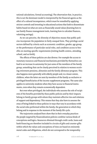 rational calculations, formal accounting). The observation that, in practice, 
this is not the dominant model is interpreted by the financial agents as the 
effect of a cultural incompetence, which must be remedied by applying 
stricter controls and investing in educational actions that look to disseminate 
habits based on what are seen as financially sound values (learning how to 
use family finance management tools, learning how to calculate finances, 
valorising savings). 
As we can perceive, the diversity of objectives means that public poli-cies 
incorporate the population in fairly unequal form. They privilege social 
sectors defined by criteria such as economic condition, gender, age group, 
or the performance of particular social roles, and condition access to ben-efits 
on meeting specific requirements (visiting health centres, attending 
school, and so forth). 
The effects of these policies are also diverse. For example the access to 
monetary resources and financial mechanisms provided by themselves can 
lead to an increase in autonomy for just some of the members of the family 
group, something that can be clearly perceived in relation to women receiv-ing 
retirement pensions, alimonies and the family allowance program. This 
also happens more generally with elderly people and, to a lesser extent, 
children, when the latter are seen by members of the family as exclusive or 
privileged beneficiaries of the income supplement programs. The same also 
applies to university students when they have access to financial instru-ments, 
even when they remain economically dependent. 
But even when privileged, the individuals who assume the role of recipi-ents 
of the benefits provided by these public policies and by their impacts 
belong to family groups with whom they maintain affective ties and relations 
of support and dependency. This means that they also have to assume the 
onus of being linked to these policies in ways that vary in accordance with 
the social roles performed within the family, the generation to which they 
belong and in response to the moment of the family life cycle. 
The trajectories analysed here show that in their everyday practices 
the people targeted by financialization policies combine various kinds of 
conceptions and logics. Resources obtained through credit cards, loans and 
bank financing are therefore included in circuits of gifts and counter-gifts 
within which the values and conceptions of time are based on eminently 
moral codes and obligations, which do not correspond to the temporality 
vibrant v.11 n.1 lúcia müller 
218 
 
