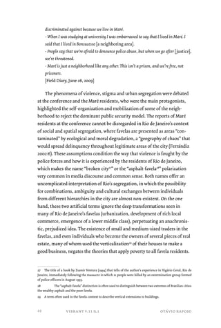 discriminated against because we live in Maré. 
- When I was studying at university I was embarrassed to say that I lived in Maré. I 
said that I lived in Bonsucesso [a neighboring area]. 
- People say that we’re afraid to denounce police abuse, but when we go after [justice], 
we’re threatened. 
- Maré is just a neighborhood like any other. This isn’t a prison, and we’re free, not 
prisoners. 
[Field Diary, June 28, 2009] 
The phenomena of violence, stigma and urban segregation were debated 
at the conference and the Maré residents, who were the main protagonists, 
highlighted the self-organization and mobilization of some of the neigh-borhood 
to reject the dominant public security model. The reports of Maré 
residents at the conference cannot be disregarded in Rio de Janeiro’s context 
of social and spatial segregation, where favelas are presented as areas “con-taminated” 
by ecological and moral degradation, a “geography of chaos” that 
would spread delinquency throughout legitimate areas of the city (Ferrándiz 
2002:6). These assumptions condition the way that violence is fought by the 
police forces and how it is experienced by the residents of Rio de Janeiro, 
which makes the name “broken city27” or the “asphalt-favela28” polarization 
very common in media discourse and common sense. Both names offer an 
uncomplicated interpretation of Rio’s segregation, in which the possibility 
for combinations, ambiguity and cultural exchanges between individuals 
from different hierarchies in the city are almost non-existent. On the one 
hand, these two artificial terms ignore the deep transformations seen in 
many of Rio de Janeiro’s favelas (urbanization, development of rich local 
commerce, emergence of a lower middle class), perpetuating an anachronis-tic, 
prejudiced idea. The existence of small and medium-sized traders in the 
favelas, and even individuals who become the owners of several pieces of real 
estate, many of whom used the verticalization29 of their houses to make a 
good business, negates the theories that apply poverty to all favela residents. 
27 The title of a book by Zuenir Ventura (1994) that tells of the author’s experience in Vigário Geral, Rio de 
Janeiro, immediately following the massacre in which 21 people were killed by an extermination group formed 
of police officers in August 1993. 
28 The “asphalt-favela” distinction is often used to distinguish between two extremes of Brazilian cities: 
the wealthy asphalt and the poor favela. 
29 A term often used in the favela context to describe vertical extensions to buildings. 
vibrant v.11 n.1 otávio raposo 
22 
 