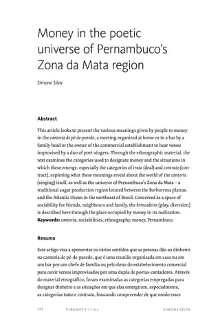 Money in the poetic 
universe of Pernambuco’s 
Zona da Mata region 
vibrant v.11 n.1 simone silva 
Simone Silva 
Abstract 
This article looks to present the various meanings given by people to money 
in the cantoria de pé-de-parede, a meeting organized at home or in a bar by a 
family head or the owner of the commercial establishment to hear verses 
improvised by a duo of poet-singers. Through the ethnographic material, the 
text examines the categories used to designate money and the situations in 
which these emerge, especially the categories of trato (deal) and contrato (con-tract), 
exploring what these meanings reveal about the world of the cantoria 
(singing) itself, as well as the universe of Pernambuco’s Zona da Mata – a 
traditional sugar production region located between the Borborema plateau 
and the Atlantic Ocean in the northeast of Brazil. Conceived as a space of 
sociability for friends, neighbours and family, the brincadeira (play, diversion) 
is described here through the place occupied by money in its realization. 
Keywords: cantoria, sociabilities, ethnography, money, Pernambuco. 
Resumo 
Este artigo visa a apresentar os vários sentidos que as pessoas dão ao dinheiro 
na cantoria de pé-de-parede, que é uma reunião organizada em casa ou em 
um bar por um chefe de família ou pelo dono do estabelecimento comercial 
para ouvir versos improvisados por uma dupla de poetas-cantadores. Através 
do material etnográfico, foram examinadas as categorias empregadas para 
designar dinheiro e as situações em que elas emergiram, especialmente, 
as categorias trato e contrato, buscando compreender de que modo esses 
222 
 