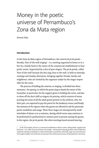 Money in the poetic 
universe of Pernambuco’s 
Zona da Mata region 
vibrant v.11 n.1 simone silva 
Simone Silva 
Introduction 
In the Zona da Mata region of Pernambuco, the cantoria de pé-de-parede – 
literally, ‘foot-of-the-wall singing’ – is a meeting organized at home or in a 
bar1 by a family head or the owner of the commercial establishment to hear 
poetic verses, improvised by a duo of poet-singers. The pé-de-parede, called 
‘foot-of-the-wall’ because the duo sing close to the wall, is held on Saturday 
evenings and Sunday afternoons, bringing together friends, family and 
neighbours, who are invited by the organizer and/or by the singer respon-sible 
for the event. 
The process of holding the cantoria, or singing, is divided into three 
moments: the opening, in which the poets sing to thank the owner of the 
house/bar, in particular, for the support given to holding the event, and also 
to show off the duo’s skill as singers; the praising, which consists of verses 
praising the name of all the adult guests present in the ambient, who, for 
their part, are expected to pay the poets for the laudatory verses; and finally 
the moment of the requests when the guests are allowed to ask for particular 
poetic modalities and songs. These three stages are interspersed by small 
interludes of about 10 to 15 minutes, during which verses may continue to 
be performed if a professional or amateur poet is present among the guests. 
In the region, the pé-de-parede, like other meetings based around dancing, 
1 In the Zona da Mata, the bar is a commercial establishment which as well as selling drinks, supplies basic 
food items – rice, coffee, biscuits and sweets, for example – and sometimes cleaning products. Some smaller bars, 
sometimes only open at weekends or on days of brincadeira, just sell beer, soft drinks, sugar cane rum and sweets. 
In the region studied, most of the bars are annexed to the architectural structure of the proprietor’s own house. 
224 
 