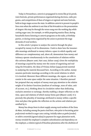 Today in Pernambuco, cantoria is propagated in events like pé-de-parede, 
town festivals, private performances organized during elections, radio pro-grams, 
and competitions of duos of singers at regional and state festivals, 
held on large stages across the state. In addition cantoria is present in people’s 
lives even when the ambient is not that of the brincadeira or the presentation 
of singers: this may be through the verses sung over the working day while 
cutting sugar cane, for example, or while preparing manioc flour, during 
household chores listening to cantoria programs on the radio, at birthday 
parties, or during events organized by the union to promote the wage 
demands of rural workers. 
In this article I propose to analyze the cantoria through the place 
occupied by money in all its dimensions. I look to show how the innumer-able 
meanings attributed to money inform a space in which equality and 
difference are complementary and, above all, demonstrate how money and 
intimacy operate simultaneously in the constitution of relations within 
this universe (Maurer 2006, Hart 2007, Zelizer 2009). Given the multiplicity 
of meanings acquired by money over the course of organizing and real-izing 
the brincadeira, the ideas of Viviana Zelizer (1994) proved essential 
to analyzing the material discussed here. According to the author, money 
assumes particular meanings according to the social relations in which 
it is involved. Moreover these different meanings, she argues, are able to 
coexist in the same space and/or the same situation. I therefore pursued 
her proposal that any analysis of money must pay attention to the relative 
weight of its distinct functions (medium of exchange, store of value, unit 
of account, etc.), thinking about its circulation rather than dedicating 
exclusive attention to exchange, thereby enabling a deeper reflection on the 
time, space and relations of which money forms part (Maurer 2006). It is 
precisely this plurality of meanings attributed to money within a specific 
time and place that guides the reflection on the actions and relations per-sonified 
vibrant v.11 n.1 simone silva 
by it. 
Money has always been in short supply among rural workers of the Zona 
da Mata, including among the poets cited here, who prior to becoming guitar 
professionals worked in sugar cane cutting. Initially taken as ganho (render) 
or salário consentido (agreed salary) in payment for sugar plantation work, 
money revealed the employee’s complete subordination and dependency on 
the employer, a relation typical of Brazilian plantations after the abolition of 
226 
 