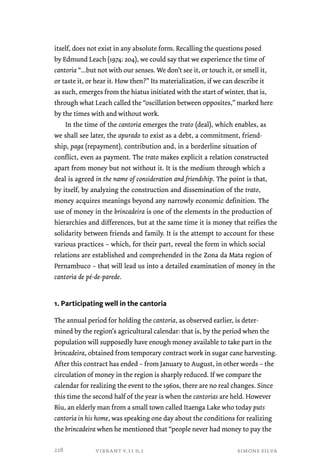 itself, does not exist in any absolute form. Recalling the questions posed 
by Edmund Leach (1974: 204), we could say that we experience the time of 
cantoria “...but not with our senses. We don’t see it, or touch it, or smell it, 
or taste it, or hear it. How then?” Its materialization, if we can describe it 
as such, emerges from the hiatus initiated with the start of winter, that is, 
through what Leach called the “oscillation between opposites,” marked here 
by the times with and without work. 
In the time of the cantoria emerges the trato (deal), which enables, as 
we shall see later, the apurado to exist as a debt, a commitment, friend-ship, 
paga (repayment), contribution and, in a borderline situation of 
conflict, even as payment. The trato makes explicit a relation constructed 
apart from money but not without it. It is the medium through which a 
deal is agreed in the name of consideration and friendship. The point is that, 
by itself, by analyzing the construction and dissemination of the trato, 
money acquires meanings beyond any narrowly economic definition. The 
use of money in the brincadeira is one of the elements in the production of 
hierarchies and differences, but at the same time it is money that reifies the 
solidarity between friends and family. It is the attempt to account for these 
various practices – which, for their part, reveal the form in which social 
relations are established and comprehended in the Zona da Mata region of 
Pernambuco – that will lead us into a detailed examination of money in the 
cantoria de pé-de-parede. 
1. Participating well in the cantoria 
The annual period for holding the cantoria, as observed earlier, is deter-mined 
by the region’s agricultural calendar: that is, by the period when the 
population will supposedly have enough money available to take part in the 
brincadeira, obtained from temporary contract work in sugar cane harvesting. 
After this contract has ended – from January to August, in other words – the 
circulation of money in the region is sharply reduced. If we compare the 
calendar for realizing the event to the 1960s, there are no real changes. Since 
this time the second half of the year is when the cantorias are held. However 
Biu, an elderly man from a small town called Itaenga Lake who today puts 
cantoria in his home, was speaking one day about the conditions for realizing 
the brincadeira when he mentioned that “people never had money to pay the 
vibrant v.11 n.1 simone silva 
228 
 