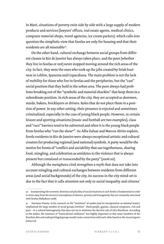 In Maré, situations of poverty exist side by side with a large supply of modern 
products and services (lawyers’ offices, real estate agents, medical clinics, 
computer material shops, travel agencies, ice cream parlors), which calls into 
question the simplistic view that favelas are only for housing and that their 
residents are all miserable30. 
On the other hand, cultural exchange between social groups from differ-ent 
classes in Rio de Janeiro has always taken place, and the poor (whether 
they live in favelas or not) never stopped moving around the rich areas of the 
city. In fact, they were the ones who took up the jobs created by brisk busi-ness 
in Leblon, Ipanema and Copacabana. The main problem is not the lack 
of mobility for those who live in favelas and the peripheries, but the “cast” 
social position that they hold in the urban area. The poor always had prob-lems 
breaking out of the “symbolic and material shackles” that keep them in a 
subordinate position. In rich areas of the city, they are accepted as doormen, 
maids, bakers, bricklayers or drivers. Roles that do not place them in a posi-tion 
of power. In any other setting, their presence is rejected and sometimes 
criminalized, especially in the case of young black people. However, in certain 
leisure and sporting situations (music and football are two examples), class 
and “race” barriers tend to be subverted and often it is the young black people 
from favelas who “run the show31”. As Alba Zaluar and Marcos Alvito explain, 
favela residents in Rio de Janeiro were always exceptional artistic and cultural 
creators for producing regional (and national) symbols. A party would be the 
motive for forms of “conflict and sociability that use togetherness, sharing 
food, mingling, and celebration as antidotes to the violence that is always 
present but contained or transcended by the party” (2006:20). 
Although the metaphors cited strengthen a myth that does not take into 
account mingling and cultural exchanges between residents from different 
areas (and social backgrounds) of the city, its success in the city mind-set is 
due to the fact that it calls attention not only to social inequality and citizens’ 
30 Incorporating the economic diversity and plurality of social situations in each favela is fundamental in order 
to move away from the incorrect assumptions of absence, poverty and homogeneity that are constantly associated 
with favelas (Valladares 2008). 
31 Hermano Vianna, in his research on the “invention” of samba (and its incorporation as national music), 
emphasized the large number of social groups involved – black people, gypsies, classical composers, rich and 
poor – in a cultural heterogeneity that does not try to minimize the decisive role of Afro-Brazilians. According 
to the author, the existence of “transcultural mediators” was highly important so that some members of the 
Brazilian elite and underprivileged groups would create connections with each other based on the musical genre 
(2004:122). 
otávio raposo vibrant v.11 n.1 
23 
 