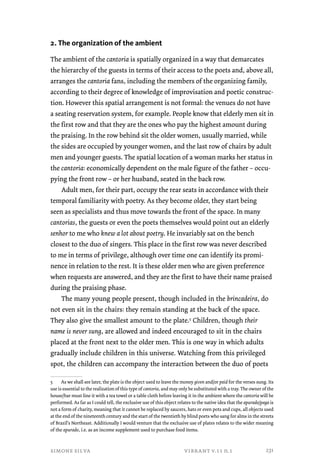 2. The organization of the ambient 
The ambient of the cantoria is spatially organized in a way that demarcates 
the hierarchy of the guests in terms of their access to the poets and, above all, 
arranges the cantoria fans, including the members of the organizing family, 
according to their degree of knowledge of improvisation and poetic construc-tion. 
However this spatial arrangement is not formal: the venues do not have 
a seating reservation system, for example. People know that elderly men sit in 
the first row and that they are the ones who pay the highest amount during 
the praising. In the row behind sit the older women, usually married, while 
the sides are occupied by younger women, and the last row of chairs by adult 
men and younger guests. The spatial location of a woman marks her status in 
the cantoria: economically dependent on the male figure of the father – occu-pying 
the front row – or her husband, seated in the back row. 
Adult men, for their part, occupy the rear seats in accordance with their 
temporal familiarity with poetry. As they become older, they start being 
seen as specialists and thus move towards the front of the space. In many 
cantorias, the guests or even the poets themselves would point out an elderly 
senhor to me who knew a lot about poetry. He invariably sat on the bench 
closest to the duo of singers. This place in the first row was never described 
to me in terms of privilege, although over time one can identify its promi-nence 
in relation to the rest. It is these older men who are given preference 
when requests are answered, and they are the first to have their name praised 
during the praising phase. 
The many young people present, though included in the brincadeira, do 
not even sit in the chairs: they remain standing at the back of the space. 
They also give the smallest amount to the plate.5 Children, though their 
name is never sung, are allowed and indeed encouraged to sit in the chairs 
placed at the front next to the older men. This is one way in which adults 
gradually include children in this universe. Watching from this privileged 
spot, the children can accompany the interaction between the duo of poets 
5 As we shall see later, the plate is the object used to leave the money given and/or paid for the verses sung. Its 
use is essential to the realization of this type of cantoria, and may only be substituted with a tray. The owner of the 
house/bar must line it with a tea towel or a table cloth before leaving it in the ambient where the cantoria will be 
performed. As far as I could tell, the exclusive use of this object relates to the native idea that the apurado/paga is 
not a form of charity, meaning that it cannot be replaced by saucers, hats or even pots and cups, all objects used 
at the end of the nineteenth century and the start of the twentieth by blind poets who sang for alms in the streets 
of Brazil’s Northeast. Additionally I would venture that the exclusive use of plates relates to the wider meaning 
of the apurado, i.e. as an income supplement used to purchase food items. 
simone silva vibrant v.11 n.1 
231 
 