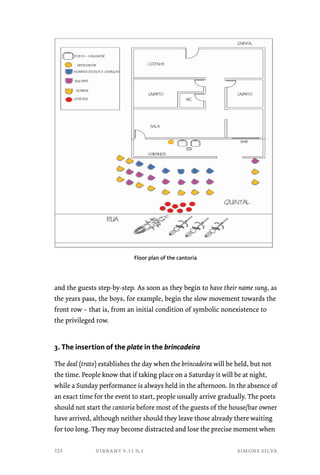 Floor plan of the cantoria 
and the guests step-by-step. As soon as they begin to have their name sung, as 
the years pass, the boys, for example, begin the slow movement towards the 
front row – that is, from an initial condition of symbolic nonexistence to 
the privileged row. 
3. The insertion of the plate in the brincadeira 
The deal (trato) establishes the day when the brincadeira will be held, but not 
the time. People know that if taking place on a Saturday it will be at night, 
while a Sunday performance is always held in the afternoon. In the absence of 
an exact time for the event to start, people usually arrive gradually. The poets 
should not start the cantoria before most of the guests of the house/bar owner 
have arrived, although neither should they leave those already there waiting 
for too long. They may become distracted and lose the precise moment when 
vibrant v.11 n.1 simone silva 
232 
 