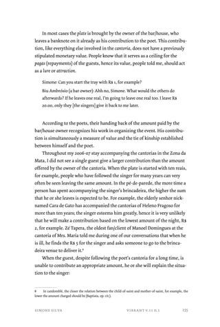 In most cases the plate is brought by the owner of the bar/house, who 
leaves a banknote on it already as his contribution to the poet. This contribu-tion, 
like everything else involved in the cantoria, does not have a previously 
stipulated monetary value. People know that it serves as a ceiling for the 
pagas (repayments) of the guests, hence its value, people told me, should act 
as a lure or attraction. 
Simone: Can you start the tray with R$ 1, for example? 
Biu Ambrósio (a bar owner): Ahh no, Simone. What would the others do 
afterwards? If he leaves one real, I’m going to leave one real too. I leave R$ 
20.00, only they [the singers] give it back to me later. 
According to the poets, their handing back of the amount paid by the 
bar/house owner recognizes his work in organizing the event. His contribu-tion 
is simultaneously a measure of value and the tie of kinship established 
between himself and the poet. 
Throughout my 2006-07 stay accompanying the cantorias in the Zona da 
Mata, I did not see a single guest give a larger contribution than the amount 
offered by the owner of the cantoria. When the plate is started with ten reais, 
for example, people who have followed the singer for many years can very 
often be seen leaving the same amount. In the pé-de-parede, the more time a 
person has spent accompanying the singer’s brincadeira, the higher the sum 
that he or she leaves is expected to be. For example, the elderly senhor nick-named 
Cara de Gato has accompanied the cantorias of Heleno Fragoso for 
more than ten years; the singer esteems him greatly, hence it is very unlikely 
that he will make a contribution based on the lowest amount of the night, R$ 
2, for example. Zé Tapera, the oldest fan/client of Manoel Domingues at the 
cantoria of Mrs. Maria told me during one of our conversations that when he 
is ill, he finds the R$ 5 for the singer and asks someone to go to the brinca-deira 
venue to deliver it.8 
When the guest, despite following the poet’s cantoria for a long time, is 
unable to contribute an appropriate amount, he or she will explain the situa-tion 
to the singer: 
8 In candomblé, the closer the relation between the child-of-saint and mother-of-saint, for example, the 
lower the amount charged should be (Baptista, op. cit.). 
simone silva vibrant v.11 n.1 
235 
 