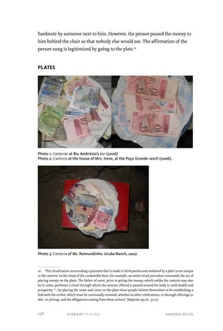 banknote by someone next to him. However, the person passed the money to 
him behind the chair so that nobody else would see. The affirmation of the 
person sung is legitimized by going to the plate.10 
vibrant v.11 n.1 simone silva 
PLATES 
Photo 1: Cantorias at Biu Ambrósio’s bar (2006) 
Photo 2: Cantoria at the house of Mrs. Irene, at the Poço Grande ranch (2006). 
Photo 3: Cantoria of Mr. Raimundinho. Uruba Ranch, 2007. 
10 This ritualization surrounding a payment that is made to third parties and mediated by a plate is not unique 
to the cantoria. In the ritual of the candomblé feast, for example, an entire ritual procedure surrounds the act of 
placing money on the plate. The father-of-saint, prior to giving the money, which unlike the cantoria may also 
be in coins, performs a ritual through which the amount offered is passed around his body to wish health and 
prosperity: “...by placing the notes and coins on the plate these people believe themselves to be establishing a 
link with the orishá, which must be continually renewed, whether in other celebrations, or through offerings or 
ebós, or joining, and the obligations arising from these actions” (Baptista op.cit., p.111) 
238 
 