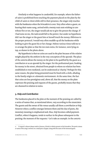 Similarly to what happens in candomblé, for example, where the father-of- 
saint is prohibited from touching the payment placed on the plate by the 
child-of-saint or client while still in their presence, the singer only touches 
with the banknotes when the brincadeira is over. Very often when a guest, on 
hearing their name sung, arrived with a twenty reais note wishing to con-tribute 
five or ten, the singer would ask me to give the person the change. If 
I had none on me, the task would fall to the pointer, but under no hypothesis 
did I see the singer or the guest him or herself touch the money. Oblivious to 
the proper protocol, I would very often muddle up all the banknotes while 
looking to give the guest his or her change. Heleno various times told me to 
re-arrange the plate so that the ten reais notes, for instance, were lying on 
top, as shown in the photo above. 
My hypothesis is that no coins are used in the plate because of the relative 
weight played by the ambient in the very conception of the apurado. The place 
of the cantoria allows the money on the plate to be qualified by the guest as a 
contribution or as an apurado by the singer. For the professional poet, busking 
for money in the street, obtained from people to whom no relation has been 
established or even mediated, can be understood as ‘charity.’ Perhaps for this 
same reason, the plate being presented must be lined with a cloth, alluding 
to the family origin or a domestic environment. At the same time, the fact 
that coins are less prestigious and, above all, that the money on the plate 
expresses the praising and requests of the guests, probably means that they 
are shunned in relation to notes. 
5. Help and Contribution 
The banknotes placed in the plate at the moment of the praising are called by 
a series of names that, as mentioned above, vary according to the enunciator. 
The guests and the owner of the venue usually call them a contribution or help. 
However when a conflict emerges between them and the duo of poets, the 
monetary meaning is emphasized and, thus, help becomes called payment. 
Conflict, when it happens, tends to surface in the phase subsequent to the 
praising: the moment of the requests.11 Let’s take an example. In the cantoria 
11 A request is almost always made to honour a friend or relative present at the brincadeira. The poetic stanza 
or name of the song is written on a small piece of paper, along with the name of the honoured guest. 
simone silva vibrant v.11 n.1 
239 
 
