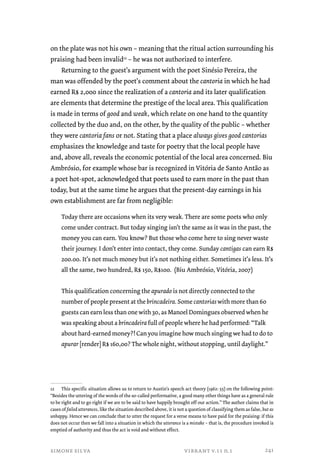 on the plate was not his own – meaning that the ritual action surrounding his 
praising had been invalid12 – he was not authorized to interfere. 
Returning to the guest’s argument with the poet Sinésio Pereira, the 
man was offended by the poet’s comment about the cantoria in which he had 
earned R$ 2,000 since the realization of a cantoria and its later qualification 
are elements that determine the prestige of the local area. This qualification 
is made in terms of good and weak, which relate on one hand to the quantity 
collected by the duo and, on the other, by the quality of the public – whether 
they were cantoria fans or not. Stating that a place always gives good cantorias 
emphasizes the knowledge and taste for poetry that the local people have 
and, above all, reveals the economic potential of the local area concerned. Biu 
Ambrósio, for example whose bar is recognized in Vitória de Santo Antão as 
a poet hot-spot, acknowledged that poets used to earn more in the past than 
today, but at the same time he argues that the present-day earnings in his 
own establishment are far from negligible: 
Today there are occasions when its very weak. There are some poets who only 
come under contract. But today singing isn’t the same as it was in the past, the 
money you can earn. You know? But those who come here to sing never waste 
their journey. I don’t enter into contact, they come. Sunday cantigas can earn R$ 
200.00. It’s not much money but it’s not nothing either. Sometimes it’s less. It’s 
all the same, two hundred, R$ 150, R$100. (Biu Ambrósio, Vitória, 2007) 
This qualification concerning the apurado is not directly connected to the 
number of people present at the brincadeira. Some cantorias with more than 60 
guests can earn less than one with 30, as Manoel Domingues observed when he 
was speaking about a brincadeira full of people where he had performed: “Talk 
about hard-earned money?! Can you imagine how much singing we had to do to 
apurar [render] R$ 160,00? The whole night, without stopping, until daylight.” 
12 This specific situation allows us to return to Austin’s speech act theory (1962: 55) on the following point: 
“Besides the uttering of the words of the so-called performative, a good many other things have as a general rule 
to be right and to go right if we are to be said to have happily brought off our action.” The author claims that in 
cases of failed utterances, like the situation described above, it is not a question of classifying them as false, but as 
unhappy. Hence we can conclude that to utter the request for a verse means to have paid for the praising: if this 
does not occur then we fall into a situation in which the utterance is a mistake – that is, the procedure invoked is 
emptied of authority and thus the act is void and without effect. 
simone silva vibrant v.11 n.1 
241 
 