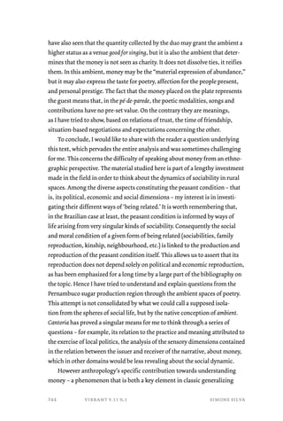 have also seen that the quantity collected by the duo may grant the ambient a 
higher status as a venue good for singing, but it is also the ambient that deter-mines 
that the money is not seen as charity. It does not dissolve ties, it reifies 
them. In this ambient, money may be the “material expression of abundance,” 
but it may also express the taste for poetry, affection for the people present, 
and personal prestige. The fact that the money placed on the plate represents 
the guest means that, in the pé-de-parede, the poetic modalities, songs and 
contributions have no pre-set value. On the contrary they are meanings, 
as I have tried to show, based on relations of trust, the time of friendship, 
situation-based negotiations and expectations concerning the other. 
To conclude, I would like to share with the reader a question underlying 
this text, which pervades the entire analysis and was sometimes challenging 
for me. This concerns the difficulty of speaking about money from an ethno-graphic 
perspective. The material studied here is part of a lengthy investment 
made in the field in order to think about the dynamics of sociability in rural 
spaces. Among the diverse aspects constituting the peasant condition – that 
is, its political, economic and social dimensions – my interest is in investi-gating 
their different ways of ‘being related.’ It is worth remembering that, 
in the Brazilian case at least, the peasant condition is informed by ways of 
life arising from very singular kinds of sociability. Consequently the social 
and moral condition of a given form of being related (sociabilities, family 
reproduction, kinship, neighbourhood, etc.) is linked to the production and 
reproduction of the peasant condition itself. This allows us to assert that its 
reproduction does not depend solely on political and economic reproduction, 
as has been emphasized for a long time by a large part of the bibliography on 
the topic. Hence I have tried to understand and explain questions from the 
Pernambuco sugar production region through the ambient spaces of poetry. 
This attempt is not consolidated by what we could call a supposed isola-tion 
from the spheres of social life, but by the native conception of ambient. 
Cantoria has proved a singular means for me to think through a series of 
questions – for example, its relation to the practice and meaning attributed to 
the exercise of local politics, the analysis of the sensory dimensions contained 
in the relation between the issuer and receiver of the narrative, about money, 
which in other domains would be less revealing about the social dynamic. 
However anthropology’s specific contribution towards understanding 
money – a phenomenon that is both a key element in classic generalizing 
vibrant v.11 n.1 simone silva 
244 
 