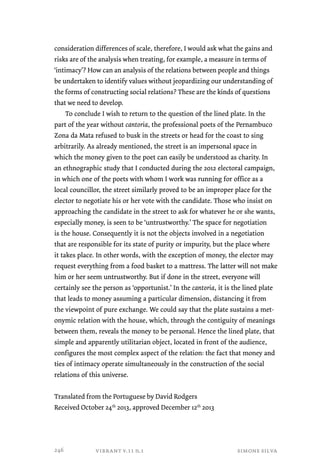 consideration differences of scale, therefore, I would ask what the gains and 
risks are of the analysis when treating, for example, a measure in terms of 
‘intimacy’? How can an analysis of the relations between people and things 
be undertaken to identify values without jeopardizing our understanding of 
the forms of constructing social relations? These are the kinds of questions 
that we need to develop. 
To conclude I wish to return to the question of the lined plate. In the 
part of the year without cantoria, the professional poets of the Pernambuco 
Zona da Mata refused to busk in the streets or head for the coast to sing 
arbitrarily. As already mentioned, the street is an impersonal space in 
which the money given to the poet can easily be understood as charity. In 
an ethnographic study that I conducted during the 2012 electoral campaign, 
in which one of the poets with whom I work was running for office as a 
local councillor, the street similarly proved to be an improper place for the 
elector to negotiate his or her vote with the candidate. Those who insist on 
approaching the candidate in the street to ask for whatever he or she wants, 
especially money, is seen to be ‘untrustworthy.’ The space for negotiation 
is the house. Consequently it is not the objects involved in a negotiation 
that are responsible for its state of purity or impurity, but the place where 
it takes place. In other words, with the exception of money, the elector may 
request everything from a food basket to a mattress. The latter will not make 
him or her seem untrustworthy. But if done in the street, everyone will 
certainly see the person as ‘opportunist.’ In the cantoria, it is the lined plate 
that leads to money assuming a particular dimension, distancing it from 
the viewpoint of pure exchange. We could say that the plate sustains a met-onymic 
relation with the house, which, through the contiguity of meanings 
between them, reveals the money to be personal. Hence the lined plate, that 
simple and apparently utilitarian object, located in front of the audience, 
configures the most complex aspect of the relation: the fact that money and 
ties of intimacy operate simultaneously in the construction of the social 
relations of this universe. 
Translated from the Portuguese by David Rodgers 
Received October 24th 2013, approved December 12th 2013 
vibrant v.11 n.1 simone silva 
246 
 