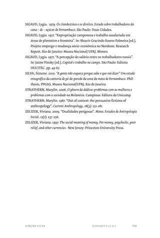 SIGAUD, Lygia. 1979. Os clandestinos e os direitos. Estudo sobre trabalhadores da 
cana – de – açúcar de Pernambuco. São Paulo: Duas Cidades. 
SIGAUD, Lygia. 1977. “Expropriação camponesa e trabalho assalariado em 
áreas de plantation e fronteira”. In: Moacir Gracindo Soares Palmeira (ed.), 
Projeto emprego e mudança sócio-econômica no Nordeste. Research 
Report. Rio de Janeiro: Museu Nacional/ UFRJ. Mimeo. 
SIGAUD, Lygia. 1977. “A percepção do salário entre os trabalhadores rurais”. 
In: Jaime Pinsky (ed.), Capital e trabalho no campo. São Paulo: Editora 
HUCITEC. pp. 49-67. 
SILVA, Simone. 2010. “A gente não esquece porque sabe o que vai dizer” Um estudo 
etnográfico da cantoria de pé-de-parede da zona da mata de Pernambuco. PhD 
thesis, PPGAS, Museu Nacional/UFRJ, Rio de Janeiro. 
STRATHERN, Marylin. 2006. O gênero da dádiva: problemas com as mulheres e 
problemas com a sociedade na Melanésia. Campinas: Editora da Unicamp. 
STRATHERN, Marylin. 1987. “Out of context: the persuasive fictions of 
anthropology”. Current Anthropology, 28(3): 251-281 
ZELIZER, Viviana. 2009. “Dualidades perigosas”. Mana. Estudos de Antropologia 
Social, 15(1): 237-256. 
ZELIZER, Viviana. 1997. The social meaning of money. Pin money, paychecks, poor 
relief, and other currencies. New Jersey: Princeton University Press. 
simone silva vibrant v.11 n.1 
249 
 