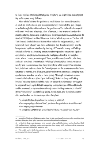 to stop, because of mistrust that could even have led to physical punishment. 
My unfortunate story follows. 
After a brief visit to the quitinete (a small house that normally consists 
of an all-in-one bedroom and living room) where I intended to live, I began 
to walk through Nova Holanda and Parque Rubens Vaz to familiarize myself 
with their roads and alleyways. That afternoon, I also intended to visit the 
Maré Solidarity Action and Study Centre (Centro de Estudos e Ações Solidárias da 
Maré - CEASM) and the Maré Museum, both of which operate on Timbau hill. 
The Timbau favela is located at the other end of the neighborhood, a half-hour 
walk from where I was. I was walking in that direction when I heard a 
bang caused by fireworks close by. Setting off fireworks in any trafficking-controlled 
favela is a warning about one of two possible situations: a police 
operation or an attempted invasion by rival gangs. Inside a pet supplies 
store, where I ran to protect myself from possible armed conflict, the shop 
assistant explained to me that an “olheiro35” (lookout) had seen a police car 
nearby and recommended that I stay there for a while longer. Five minutes 
later, I decided to leave, since the flow of people on the streets seemed to have 
returned to normal. But after going a few steps from the shop, a limping man 
aged around 30 asked me where I was going. Although he was not armed, 
I could tell that he was (directly or indirectly) linked to drug trafficking 
because he came from one of the stalls set up for that purpose36. Trying not 
to appear afraid, I replied that I was going in the direction of Nova Holanda 
and he answered to say that I was already there. Feeling awkward, I asked if 
it was “tranquilo37” (cool) to keep going. He said yes, and then immediately 
afterwards asked me the same question. I replied: 
I’m going to Timbau, do you know the best way to get there? 
What are you going to do there? Don’t you know that you’re in the Vermelhão Area? 
What are you going to do there? 
I’m going to the CEASM to get to know their work and I’m going to visit the Maré 
35 A member of the drug trafficking operation whose job is to warn (using fireworks or other means) the other 
members of the gang about police operations or attempted invasions by rival gangs. 
36 In Maré, the drugs trade takes place in the open air, using small tables that are used to place bags filled 
with small portions of marijuana, cocaine, crack and, less often, ecstasy, loló (a psychotropic drug made using 
chloroform and ether) and hashish, ready to be sold. 
37 This word is used by Rio favela residents to say that there are no armed conflicts. When the atmosphere is 
not “tranquilo”, it is time to be careful. 
otávio raposo vibrant v.11 n.1 
25 
 