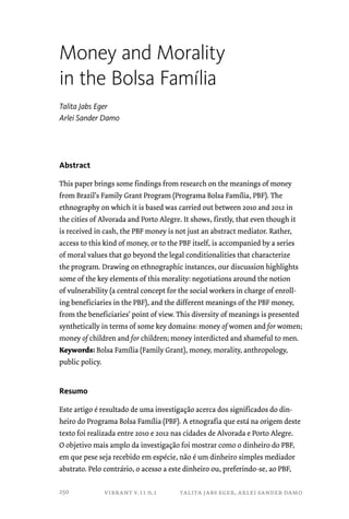 Money and Morality 
in the Bolsa Família 
Talita Jabs Eger 
Arlei Sander Damo 
vibrant v.11 n.1 talita jabs eger, arlei sander damo 
Abstract 
This paper brings some findings from research on the meanings of money 
from Brazil’s Family Grant Program (Programa Bolsa Família, PBF). The 
ethnography on which it is based was carried out between 2010 and 2012 in 
the cities of Alvorada and Porto Alegre. It shows, firstly, that even though it 
is received in cash, the PBF money is not just an abstract mediator. Rather, 
access to this kind of money, or to the PBF itself, is accompanied by a series 
of moral values that go beyond the legal conditionalities that characterize 
the program. Drawing on ethnographic instances, our discussion highlights 
some of the key elements of this morality: negotiations around the notion 
of vulnerability (a central concept for the social workers in charge of enroll-ing 
beneficiaries in the PBF), and the different meanings of the PBF money, 
from the beneficiaries’ point of view. This diversity of meanings is presented 
synthetically in terms of some key domains: money of women and for women; 
money of children and for children; money interdicted and shameful to men. 
Keywords: Bolsa Família (Family Grant), money, morality, anthropology, 
public policy. 
Resumo 
Este artigo é resultado de uma investigação acerca dos significados do din-heiro 
do Programa Bolsa Família (PBF). A etnografia que está na origem deste 
texto foi realizada entre 2010 e 2012 nas cidades de Alvorada e Porto Alegre. 
O objetivo mais amplo da investigação foi mostrar como o dinheiro do PBF, 
em que pese seja recebido em espécie, não é um dinheiro simples mediador 
abstrato. Pelo contrário, o acesso a este dinheiro ou, preferindo-se, ao PBF, 
250 
 