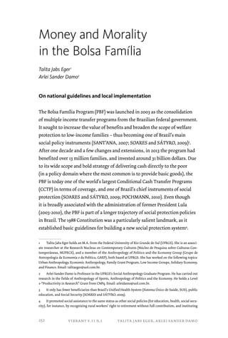 Money and Morality 
in the Bolsa Família 
Talita Jabs Eger1 
Arlei Sander Damo2 
On national guidelines and local implementation 
The Bolsa Família Program (PBF) was launched in 2003 as the consolidation 
of multiple income transfer programs from the Brazilian federal government. 
It sought to increase the value of benefits and broaden the scope of welfare 
protection to low-income families – thus becoming one of Brazil’s main 
social policy instruments (SANT’ANA, 2007; SOARES and SÁTYRO, 2009)3. 
After one decade and a few changes and extensions, in 2013 the program had 
benefited over 13 million families, and invested around 31 billion dollars. Due 
to its wide scope and bold strategy of delivering cash directly to the poor 
(in a policy domain where the most common is to provide basic goods), the 
PBF is today one of the world’s largest Conditional Cash Transfer Programs 
(CCTP) in terms of coverage, and one of Brazil’s chief instruments of social 
protection (SOARES and SÁTYRO, 2009; POCHMANN, 2010). Even though 
it is broadly associated with the administration of former President Lula 
(2003-2010), the PBF is part of a longer trajectory of social protection policies 
in Brazil. The 1988 Constitution was a particularly salient landmark, as it 
established basic guidelines for building a new social protection system4. 
1 Talita Jabs Eger holds an M.A. from the Federal University of Rio Grande do Sul (UFRGS). She is an associ-ate 
researcher at the Research Nucleus on Contemporary Cultures (Núcleo de Pesquisa sobre Culturas Con-temporâneas, 
NUPECS), and a member of the Anthropology of Politics and the Economy Group (Grupo de 
Antropologia da Economia e da Política, GAEP), both based at UFRGS. She has worked on the following topics: 
Urban Anthropology, Economic Anthropology, Family Grant Program, Low Income Groups, Solidary Economy, 
and Finance. Email: talitaeger@uol.com.br. 
2 Arlei Sander Damo is Professor in the UFRGS’s Social Anthropology Graduate Program. He has carried out 
research in the fields of Anthropology of Sports, Anthropology of Politics and the Economy. He holds a Level 
2-“Productivity in Research” Grant from CNPq. Email: arleidamo@uol.com.br. 
3 It only has fewer beneficiaries than Brazil’s Unified Health System (Sistema Único de Saúde, SUS), public 
education, and Social Security (SOARES and SÁTYRO, 2009). 
4 It promoted social assistance to the same status as other social policies (for education, health, social secu-rity), 
for instance, by recognizing rural workers’ right to retirement without full contribution, and instituting 
vibrant v.11 n.1 talita jabs eger, arlei sander damo 
252 
 