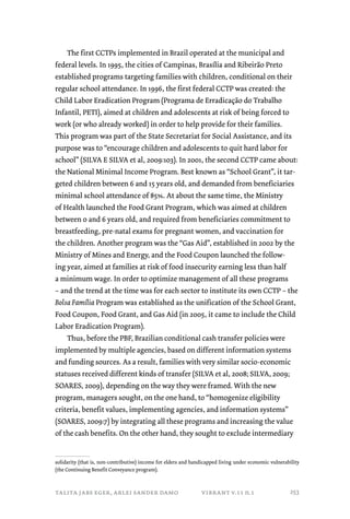 The first CCTPs implemented in Brazil operated at the municipal and 
federal levels. In 1995, the cities of Campinas, Brasília and Ribeirão Preto 
established programs targeting families with children, conditional on their 
regular school attendance. In 1996, the first federal CCTP was created: the 
Child Labor Eradication Program (Programa de Erradicação do Trabalho 
Infantil, PETI), aimed at children and adolescents at risk of being forced to 
work (or who already worked) in order to help provide for their families. 
This program was part of the State Secretariat for Social Assistance, and its 
purpose was to “encourage children and adolescents to quit hard labor for 
school” (SILVA E SILVA et al, 2009:103). In 2001, the second CCTP came about: 
the National Minimal Income Program. Best known as “School Grant”, it tar-geted 
children between 6 and 15 years old, and demanded from beneficiaries 
minimal school attendance of 85%. At about the same time, the Ministry 
of Health launched the Food Grant Program, which was aimed at children 
between 0 and 6 years old, and required from beneficiaries commitment to 
breastfeeding, pre-natal exams for pregnant women, and vaccination for 
the children. Another program was the “Gas Aid”, established in 2002 by the 
Ministry of Mines and Energy, and the Food Coupon launched the follow-ing 
year, aimed at families at risk of food insecurity earning less than half 
a minimum wage. In order to optimize management of all these programs 
– and the trend at the time was for each sector to institute its own CCTP – the 
Bolsa Família Program was established as the unification of the School Grant, 
Food Coupon, Food Grant, and Gas Aid (in 2005, it came to include the Child 
Labor Eradication Program). 
Thus, before the PBF, Brazilian conditional cash transfer policies were 
implemented by multiple agencies, based on different information systems 
and funding sources. As a result, families with very similar socio-economic 
statuses received different kinds of transfer (SILVA et al, 2008; SILVA, 2009; 
SOARES, 2009), depending on the way they were framed. With the new 
program, managers sought, on the one hand, to “homogenize eligibility 
criteria, benefit values, implementing agencies, and information systems” 
(SOARES, 2009:7) by integrating all these programs and increasing the value 
of the cash benefits. On the other hand, they sought to exclude intermediary 
solidarity (that is, non-contributive) income for elders and handicapped living under economic vulnerability 
(the Continuing Benefit Conveyance program). 
talita jabs eger, arlei sander damo vibrant v.11 n.1 
253 
 