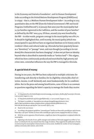 to the Economy and Statistics Foundation13, and its Human Development 
Index according to the United Nations Development Program (UNDP/2010) 
is 0.6999 – that is, a Medium Human Development index14. According to 2013 
quantitative data on the PBF (from the Federal Government’s PBF and Social 
Programs Unified Record15), in January that same year the municipality had 
12,750 families registered in the CadÚnico, and the number of poor families16 
as defined by the PBF17 was 9,324. Of these, around 7,619 were benefited by 
the PBF – in other words, program coverage in the municipality was of 81.7%. 
It should be highlighted that, until recently, the municipality (which was 
emancipated in 1952) did not have an organized database on its history and its 
residents’ ethnic and cultural make-up. Alvorada has been popularly known 
as a “dormitory” or “passage” town, and even thought (according to its resi-dents) 
this characteristic has been changing18, it does not yet have an identity 
beyond what is described in statewide media as “lawless land”19. This stigma, 
which has been continuously produced and nourished by high poverty and 
crime rates, somewhat influences the way the PBF is managed in Alvorada. 
A special kind of money 
During its ten years, the PBF has been subjected to multiple criticisms: for 
transferring cash directly to families; for its eligibility criteria (the chief cri-terion, 
income, is self-declared); and, most fundamentally, for its condition-alities. 
But in the press and among beneficiaries, none of these is as common 
as questions regarding the latter’s capacity to manage the funds they receive. 
13 Cf. http://www.fee.tche.br/sitefee/pt/content/resumo/pg_municipios_detalhe.php?municipio=Alvorada. 
Last accessed, August 02, 2013. 
14 Cf. http://www.atlasbrasil.org.br/2013/perfil/alvorada_rs. Last accessed, August 02, 2013. 
15 The Report is available at: http://aplicacoes.mds.gov.br/sagi/RIv3/geral/relatorio_form. 
php?p_ibge=430060area=0ano_pesquisa=mes_pesquisa=saida=pdfrelatorio=153 
ms=585,460,587,589,450,448,464,601. Last accessed, April 4, 2013. 
16 Based on the 2010 Census. 
17 According to the program’s guidelines, “extremely poor” families are those with a monthly per capita income 
below R$70, and “poor” families are those with a monthly per capita income ranging from R$70,01 to R$140. 
18 With the current expansion of local business, a significant share of the population is employed within the 
municipality. 
19 Beginning in the decade of 2000, public managers and residents of Alvorada engaged in an effort to “con-struct” 
an identity for the city removed from this image of violence. They supported the publication of books 
reconstructing the municipality’s history based on oral accounts, doubled the number of local newspapers, 
(online) community radio stations, and so forth. 
talita jabs eger, arlei sander damo vibrant v.11 n.1 
257 
 