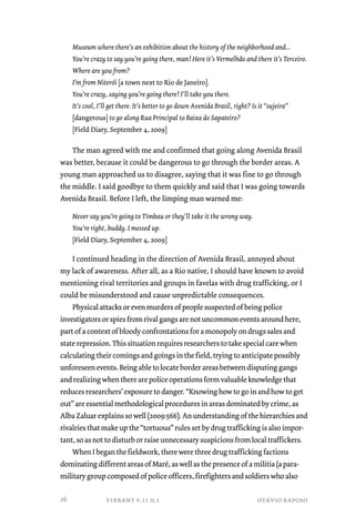 Museum where there’s an exhibition about the history of the neighborhood and... 
You’re crazy to say you’re going there, man! Here it’s Vermelhão and there it’s Terceiro. 
Where are you from? 
I’m from Niterói [a town next to Rio de Janeiro]. 
You’re crazy, saying you’re going there! I’ll take you there. 
It’s cool, I’ll get there. It’s better to go down Avenida Brasil, right? Is it “sujeira” 
[dangerous] to go along Rua Principal to Baixa do Sapateiro? 
[Field Diary, September 4, 2009] 
The man agreed with me and confirmed that going along Avenida Brasil 
was better, because it could be dangerous to go through the border areas. A 
young man approached us to disagree, saying that it was fine to go through 
the middle. I said goodbye to them quickly and said that I was going towards 
Avenida Brasil. Before I left, the limping man warned me: 
Never say you’re going to Timbau or they’ll take it the wrong way. 
You’re right, buddy. I messed up. 
[Field Diary, September 4, 2009] 
I continued heading in the direction of Avenida Brasil, annoyed about 
my lack of awareness. After all, as a Rio native, I should have known to avoid 
mentioning rival territories and groups in favelas with drug trafficking, or I 
could be misunderstood and cause unpredictable consequences. 
Physical attacks or even murders of people suspected of being police 
investigators or spies from rival gangs are not uncommon events around here, 
part of a context of bloody confrontations for a monopoly on drugs sales and 
state repression. This situation requires researchers to take special care when 
calculating their comings and goings in the field, trying to anticipate possibly 
unforeseen events. Being able to locate border areas between disputing gangs 
and realizing when there are police operations form valuable knowledge that 
reduces researchers’ exposure to danger. “Knowing how to go in and how to get 
out” are essential methodological procedures in areas dominated by crime, as 
Alba Zaluar explains so well (2009:566). An understanding of the hierarchies and 
rivalries that make up the “tortuous” rules set by drug trafficking is also impor-tant, 
so as not to disturb or raise unnecessary suspicions from local traffickers. 
When I began the fieldwork, there were three drug trafficking factions 
dominating different areas of Maré, as well as the presence of a militia (a para-military 
group composed of police officers, firefighters and soldiers who also 
vibrant v.11 n.1 otávio raposo 
26 
 