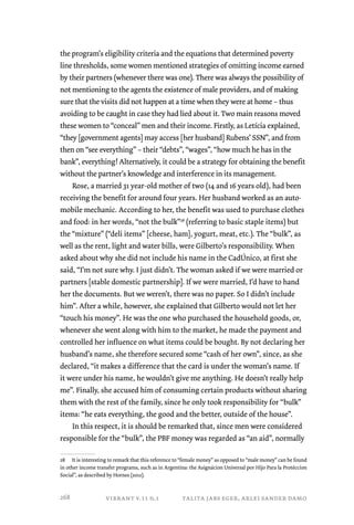 the program’s eligibility criteria and the equations that determined poverty 
line thresholds, some women mentioned strategies of omitting income earned 
by their partners (whenever there was one). There was always the possibility of 
not mentioning to the agents the existence of male providers, and of making 
sure that the visits did not happen at a time when they were at home – thus 
avoiding to be caught in case they had lied about it. Two main reasons moved 
these women to “conceal” men and their income. Firstly, as Letícia explained, 
“they [government agents] may access [her husband] Rubens’ SSN”, and from 
then on “see everything” – their “debts”, “wages”, “how much he has in the 
bank”, everything! Alternatively, it could be a strategy for obtaining the benefit 
without the partner’s knowledge and interference in its management. 
Rose, a married 31 year-old mother of two (14 and 16 years old), had been 
receiving the benefit for around four years. Her husband worked as an auto-mobile 
mechanic. According to her, the benefit was used to purchase clothes 
and food: in her words, “not the bulk”28 (referring to basic staple items) but 
the “mixture” (“deli items” [cheese, ham], yogurt, meat, etc.). The “bulk”, as 
well as the rent, light and water bills, were Gilberto’s responsibility. When 
asked about why she did not include his name in the CadÚnico, at first she 
said, “I’m not sure why. I just didn’t. The woman asked if we were married or 
partners [stable domestic partnership]. If we were married, I’d have to hand 
her the documents. But we weren’t, there was no paper. So I didn’t include 
him”. After a while, however, she explained that Gilberto would not let her 
“touch his money”. He was the one who purchased the household goods, or, 
whenever she went along with him to the market, he made the payment and 
controlled her influence on what items could be bought. By not declaring her 
husband’s name, she therefore secured some “cash of her own”, since, as she 
declared, “it makes a difference that the card is under the woman’s name. If 
it were under his name, he wouldn’t give me anything. He doesn’t really help 
me”. Finally, she accused him of consuming certain products without sharing 
them with the rest of the family, since he only took responsibility for “bulk” 
items: “he eats everything, the good and the better, outside of the house”. 
In this respect, it is should be remarked that, since men were considered 
responsible for the “bulk”, the PBF money was regarded as “an aid”, normally 
28 It is interesting to remark that this reference to “female money” as opposed to “male money” can be found 
in other income transfer programs, such as in Argentina: the Asignácion Universal por Hijo Para la Protéccion 
Social”, as described by Hornes (2012). 
vibrant v.11 n.1 talita jabs eger, arlei sander damo 
268 
 