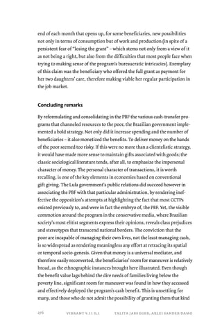 end of each month that opens up, for some beneficiaries, new possibilities 
not only in terms of consumption but of work and production (in spite of a 
persistent fear of “losing the grant” – which stems not only from a view of it 
as not being a right, but also from the difficulties that most people face when 
trying to making sense of the program’s bureaucratic intricacies). Exemplary 
of this claim was the beneficiary who offered the full grant as payment for 
her two daughters’ care, therefore making viable her regular participation in 
the job market. 
Concluding remarks 
By reformulating and consolidating in the PBF the various cash-transfer pro-grams 
that channeled resources to the poor, the Brazilian government imple-mented 
a bold strategy. Not only did it increase spending and the number of 
beneficiaries – it also monetized the benefits. To deliver money on the hands 
of the poor seemed too risky. If this were no more than a clientelistic strategy, 
it would have made more sense to maintain gifts associated with goods; the 
classic sociological literature tends, after all, to emphasize the impersonal 
character of money. The personal character of transactions, it is worth 
recalling, is one of the key elements in economies based on conventional 
gift giving. The Lula government’s public relations did succeed however in 
associating the PBF with that particular administration, by rendering inef-fective 
the opposition’s attempts at highlighting the fact that most CCTPs 
existed previously to, and were in fact the embryo of, the PBF. Yet, the visible 
commotion around the program in the conservative media, where Brazilian 
society’s most elitist segments express their opinions, reveals class prejudices 
and stereotypes that transcend national borders. The conviction that the 
poor are incapable of managing their own lives, not the least managing cash, 
is so widespread as rendering meaningless any effort at retracing its spatial 
or temporal socio-genesis. Given that money is a universal mediator, and 
therefore easily reconverted, the beneficiaries’ room for maneuver is relatively 
broad, as the ethnographic instances brought here illustrated. Even though 
the benefit value lags behind the dire needs of families living below the 
poverty line, significant room for maneuver was found in how they accessed 
and effectively deployed the program’s cash benefit. This is unsettling for 
many, and those who do not admit the possibility of granting them that kind 
vibrant v.11 n.1 talita jabs eger, arlei sander damo 
276 
 