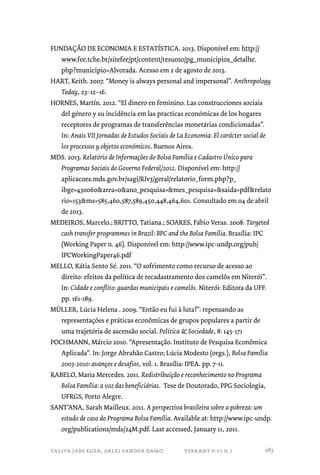 FUNDAÇÃO DE ECONOMIA E ESTATÍSTICA. 2013. Disponível em: http:// 
www.fee.tche.br/sitefee/pt/content/resumo/pg_municipios_detalhe. 
php?municipio=Alvorada. Acesso em 2 de agosto de 2013. 
HART, Keith. 2007. “Money is always personal and impersonal”. Anthropology 
Today, 23: 12–16. 
HORNES, Martín. 2012. “El dinero en feminino. Las construcciones sociais 
del género y su incidência em las practicas económicas de los hogares 
receptores de programas de transferências monetárias condicionadas”. 
In: Anais VII Jornadas de Estudos Sociais de La Economia: El carácter social de 
los processos y objetos económicos. Buenos Aires. 
MDS. 2013. Relatório de Informações do Bolsa Família e Cadastro Único para 
Programas Sociais do Governo Federal/2012. Disponível em: http:// 
aplicacoes.mds.gov.br/sagi/RIv3/geral/relatorio_form.php?p_ 
ibge=430060area=0ano_pesquisa=mes_pesquisa=saida=pdfrelato 
rio=153ms=585,460,587,589,450,448,464,601. Consultado em 04 de abril 
de 2013. 
MEDEIROS, Marcelo.; BRITTO, Tatiana.; SOARES, Fábio Veras. 2008. Targeted 
cash transfer programmes in Brazil: BPC and the Bolsa Família. Brasília: IPC 
(Working Paper n. 46). Disponível em: http://www.ipc-undp.org/pub/ 
IPCWorkingPaper46.pdf 
MELLO, Kátia Sento Sé. 2011. “O sofrimento como recurso de acesso ao 
direito: efeitos da política de recadastramento dos camelôs em Niterói”. 
In: Cidade e conflito: guardas municipais e camelôs. Niterói: Editora da UFF. 
pp. 161-189. 
MÜLLER, Lúcia Helena . 2009. “Então eu fui à luta!”: repensando as 
representações e práticas econômicas de grupos populares a partir de 
uma trajetória de ascensão social. Política  Sociedade, 8: 145-171 
POCHMANN, Márcio 2010. “Apresentação. Instituto de Pesquisa Econômica 
Aplicada”. In: Jorge Abrahão Castro; Lúcia Modesto (orgs.), Bolsa Família 
2003-2010: avanços e desafios, vol. 1. Brasília: IPEA. pp. 7-11. 
RABELO, Maria Mercedes. 2011. Redistribuição e reconhecimento no Programa 
Bolsa Família: a voz das beneficiárias. Tese de Doutorado, PPG Sociologia, 
UFRGS, Porto Alegre. 
SANT’ANA, Sarah Mailleux. 2011. A perspectiva brasileira sobre a pobreza: um 
estudo de caso do Programa Bolsa Família. Available at: http://www.ipc-undp. 
org/publications/mds/24M.pdf. Last accessed, January 11, 2011. 
talita jabs eger, arlei sander damo vibrant v.11 n.1 
283 
 