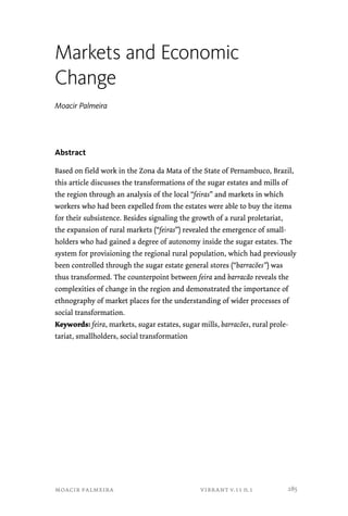 Markets and Economic 
Change 
Moacir Palmeira 
Abstract 
Based on field work in the Zona da Mata of the State of Pernambuco, Brazil, 
this article discusses the transformations of the sugar estates and mills of 
the region through an analysis of the local “feiras” and markets in which 
workers who had been expelled from the estates were able to buy the items 
for their subsistence. Besides signaling the growth of a rural proletariat, 
the expansion of rural markets (“feiras”) revealed the emergence of small-holders 
who had gained a degree of autonomy inside the sugar estates. The 
system for provisioning the regional rural population, which had previously 
been controlled through the sugar estate general stores (“barracões”) was 
thus transformed. The counterpoint between feira and barracão reveals the 
complexities of change in the region and demonstrated the importance of 
ethnography of market places for the understanding of wider processes of 
social transformation. 
Keywords: feira, markets, sugar estates, sugar mills, barracões, rural prole-tariat, 
smallholders, social transformation 
moacir palmeira vibrant v.11 n.1 
285 
 