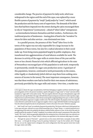 considerable change. The practice of payment for daily work, which was 
widespread in the region until the end of the 1930s, was replaced by a more 
flexible system of payment by “tarefa” (task) and/or by “conta”,6 which saved 
the production unit the heavy costs of supervision. The demands of the labor 
laws that had been imposed over the owners during the 1960s encouraged them 
to rely on “empreiteros” (contractors) – a kind of “other’s labor” entrepeneurs 
– as intermediaries between themselves and their workers,. Furthermore, the 
traditional practice of landowners – leasing plots of land to the “moradores”in 
return for labor and other services -, was eliminated over time. 
In a parallel process, the presence of this “freed” labor force in the 
towns of the region was not only responsible for a large increase in the 
population of these towns, but also for a radical alteration in their social 
make-up. From being towns populated largely by public employees, they 
transformed into agglomerations of rural laborers available for work. The 
decrease in activity of the sugar-mills at certain times of the year and the 
more or less chronic financial crisis which afflicted agriculture in the state 
of Pernambuco encouraged part of this population to seek work, temporarily 
or permanently, outside the sugar cane production sector. A good part of 
this population, however, continued to work permanently on the estates, 
either legally or clandestinely (which did not stop them from seeking extra 
sources of income in the towns). The most important consequence, however, 
was that those workers now had to fend for their own means of subsistence, 
previously provided by the sugar mills and estates.7 Over time, a market was 
in the region to denote the sugar cane plantations, both those belonging to suppliers and those owned by the sugar 
processing plants. [E.N. In the present translation, engenho will appear as “sugar estate” or “estate” and usina will be 
translated as “sugar mill”. In the author words, “The term engenho referred in the past to the plantation-sugar mill 
complex and, more specifically to the sugar mill itself where the processing was carried out in order to produce sugar. 
Today the term is used in Pernambuco, where the last actual engenhos stopped grinding in the 1950’s, to refer to any large 
property which plants sugarcane to supply a modern usina. The senhor de engenho, the property owner of an engenho, 
is also referred to as fornecedor de cana or sugarcane supplier. Usina is a sugar mill which besides receiving sugarcane 
from the senhores de engenho has also its own plantations. Usineiro is the owner of an usina.” (Palmeira 1979:90)]. 
6 Both “tarefa” and “conta” are methods of payment by productivity. The former, which was in fairly general use 
in the 1940s and 1950s, referred to an area of land measuring 25 by 25 “braças” (braça = 2.2 meters) measured out at 
the beginning of the week to be worked by the laborer, without further reference to time. At the end of the week, he 
would be paid by the number of “tarefas” completed, in accordance with the owner’s assessment of the value of the 
“tarefa”. The “conta”, which was generally adopted after the coming into force of the Rural Labor Law, referred to an 
area of approximately 10 by 10 “braças” which, in theory, was equivalent to the minimum daily wage of a worker. 
7 Through the system of “barracões” – general stores on the estates which had a monopoly of sales within 
their areas – or through the letting of areas for growing “subsistence” crops for the workers. [E.N. Through 
the text, we use the original word to designate the social configuration that these general stores have inside 
the sugar estates and mills]. 
moacir palmeira vibrant v.11 n.1 
287 
 