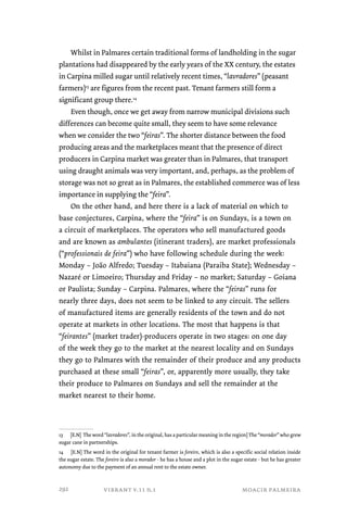 Whilst in Palmares certain traditional forms of landholding in the sugar 
plantations had disappeared by the early years of the XX century, the estates 
in Carpina milled sugar until relatively recent times, “lavradores” (peasant 
farmers)13 are figures from the recent past. Tenant farmers still form a 
significant group there.14 
Even though, once we get away from narrow municipal divisions such 
differences can become quite small, they seem to have some relevance 
when we consider the two “feiras”. The shorter distance between the food 
producing areas and the marketplaces meant that the presence of direct 
producers in Carpina market was greater than in Palmares, that transport 
using draught animals was very important, and, perhaps, as the problem of 
storage was not so great as in Palmares, the established commerce was of less 
importance in supplying the “feira”. 
On the other hand, and here there is a lack of material on which to 
base conjectures, Carpina, where the “feira” is on Sundays, is a town on 
a circuit of marketplaces. The operators who sell manufactured goods 
and are known as ambulantes (itinerant traders), are market professionals 
(“professionais de feira”) who have following schedule during the week: 
Monday – João Alfredo; Tuesday – Itabaiana (Paraiba State); Wednesday – 
Nazaré or Limoeiro; Thursday and Friday – no market; Saturday – Goiana 
or Paulista; Sunday – Carpina. Palmares, where the “feiras” runs for 
nearly three days, does not seem to be linked to any circuit. The sellers 
of manufactured items are generally residents of the town and do not 
operate at markets in other locations. The most that happens is that 
“feirantes” (market trader)-producers operate in two stages: on one day 
of the week they go to the market at the nearest locality and on Sundays 
they go to Palmares with the remainder of their produce and any products 
purchased at these small “feiras”, or, apparently more usually, they take 
their produce to Palmares on Sundays and sell the remainder at the 
market nearest to their home. 
13 [E.N] The word “lavradores”, in the original, has a particular meaning in the region] The “morador” who grew 
sugar cane in partnerships. 
14 [E.N] The word in the original for tenant farmer is foreiro, which is also a specific social relation inside 
the sugar estate. The foreiro is also a morador - he has a house and a plot in the sugar estate - but he has greater 
autonomy due to the payment of an annual rent to the estate owner. 
vibrant v.11 n.1 moacir palmeira 
292 
 