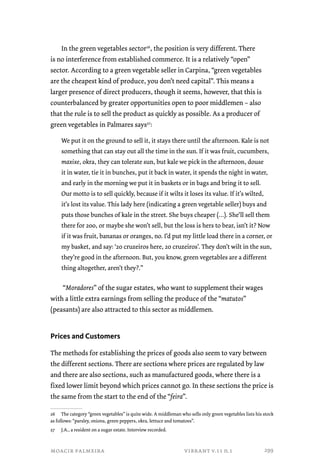 In the green vegetables sector26, the position is very different. There 
is no interference from established commerce. It is a relatively “open” 
sector. According to a green vegetable seller in Carpina, “green vegetables 
are the cheapest kind of produce, you don’t need capital”. This means a 
larger presence of direct producers, though it seems, however, that this is 
counterbalanced by greater opportunities open to poor middlemen – also 
that the rule is to sell the product as quickly as possible. As a producer of 
green vegetables in Palmares says27: 
We put it on the ground to sell it, it stays there until the afternoon. Kale is not 
something that can stay out all the time in the sun. If it was fruit, cucumbers, 
maxixe, okra, they can tolerate sun, but kale we pick in the afternoon, douse 
it in water, tie it in bunches, put it back in water, it spends the night in water, 
and early in the morning we put it in baskets or in bags and bring it to sell. 
Our motto is to sell quickly, because if it wilts it loses its value. If it’s wilted, 
it’s lost its value. This lady here (indicating a green vegetable seller) buys and 
puts those bunches of kale in the street. She buys cheaper (…). She’ll sell them 
there for 200, or maybe she won’t sell, but the loss is hers to bear, isn’t it? Now 
if it was fruit, bananas or oranges, no. I’d put my little load there in a corner, or 
my basket, and say: ‘20 cruzeiros here, 20 cruzeiros’. They don’t wilt in the sun, 
they’re good in the afternoon. But, you know, green vegetables are a different 
thing altogether, aren’t they?.” 
“Moradores” of the sugar estates, who want to supplement their wages 
with a little extra earnings from selling the produce of the “matutos” 
(peasants) are also attracted to this sector as middlemen. 
Prices and Customers 
The methods for establishing the prices of goods also seem to vary between 
the different sections. There are sections where prices are regulated by law 
and there are also sections, such as manufactured goods, where there is a 
fixed lower limit beyond which prices cannot go. In these sections the price is 
the same from the start to the end of the “feira”. 
26 The category “green vegetables” is quite wide. A middleman who sells only green vegetables lists his stock 
as follows: “parsley, onions, green peppers, okra, lettuce and tomatoes”. 
27 J.A., a resident on a sugar estate. Interview recorded. 
moacir palmeira vibrant v.11 n.1 
299 
 