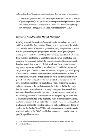 and smallholders,37 is present in the decisions that are made in each sector: 
“Today I brought in 61 bunches of kale. I got there and I told her [a retailer 
of green vegetables]: ‘Did you know that the price of my produce has gone 
up?’ She said: ‘Why? Because it rained?’ I said: ‘No. Because everything’s 
very expensive. So my goods are also now more expensive (…)”.38 
Commerce, Feira, Municipal Market, “Barracão” 
If the key sector of the market is flour and cereals, as has been suggested, 
and if, as is probable, the control of this sector is in the hands of the whole-salers 
and the traders of the Municipal Market, everything leads us to believe 
that the “price of the feira” (preço de feira) and the “stores’ price”(preço do 
comércio) are one and the same thing. This, however, is problematic, because 
it pre-supposes an identity, at least of interests, between established com-merce 
and the owners of stalls of the Municipal Market. Now, even though 
there is a lack of data to support definitive claims, these two groups not 
only appear to have very different social origins – “established commerce” 
always forms part of the local elites, its members are generally the offspring 
of businessmen, and their businesses often have branches in a number of 
different towns, while the owners of market stalls are from a humble back-ground, 
very often ex-peddlers who have established themselves but who 
never operate in more than one marketplace . Their commercial interests 
and their attitudes to the market appear to be different. While the estab-lished 
commerce maintains that it is going through a crisis, as evidenced 
by the number of bankruptcies that have occurred in recent years and by 
the increasing presence of businesses from Recife operating in the interior, 
as in the case of Palmares, or by stagnating sales, as in the case of Carpina, 
market traders seem to be, if not in the process of a rapid expansion, at least 
in a financial position to operate a number of stalls and to muster dozens of 
vendors for the Sunday “feira”. While stall owners seek to operate by manip-ulating 
the prices at the “feira”, established shop owners complain that the 
“feira” is a problem because 
37 Cf. the publications by the Joaquim Nabuco Institute in Recife: Maciel 1964 and Gonçalves 1966. 
38 L., trader in Palmares. 
vibrant v.11 n.1 moacir palmeira 
304 
 