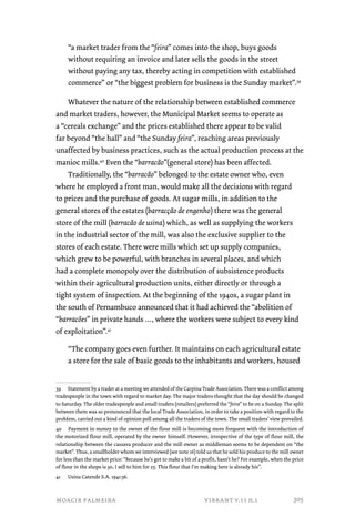 “a market trader from the “feira” comes into the shop, buys goods 
without requiring an invoice and later sells the goods in the street 
without paying any tax, thereby acting in competition with established 
commerce” or “the biggest problem for business is the Sunday market”.39 
Whatever the nature of the relationship between established commerce 
and market traders, however, the Municipal Market seems to operate as 
a “cereals exchange” and the prices established there appear to be valid 
far beyond “the hall” and “the Sunday feira”, reaching areas previously 
unaffected by business practices, such as the actual production process at the 
manioc mills.40 Even the “barracão”(general store) has been affected. 
Traditionally, the “barracão” belonged to the estate owner who, even 
where he employed a front man, would make all the decisions with regard 
to prices and the purchase of goods. At sugar mills, in addition to the 
general stores of the estates (barracção de engenho) there was the general 
store of the mill (barracão de usina) which, as well as supplying the workers 
in the industrial sector of the mill, was also the exclusive supplier to the 
stores of each estate. There were mills which set up supply companies, 
which grew to be powerful, with branches in several places, and which 
had a complete monopoly over the distribution of subsistence products 
within their agricultural production units, either directly or through a 
tight system of inspection. At the beginning of the 1940s, a sugar plant in 
the south of Pernambuco announced that it had achieved the “abolition of 
“barracões” in private hands …, where the workers were subject to every kind 
of exploitation”.41 
“The company goes even further. It maintains on each agricultural estate 
a store for the sale of basic goods to the inhabitants and workers, housed 
39 Statement by a trader at a meeting we attended of the Carpina Trade Association. There was a conflict among 
tradespeople in the town with regard to market day. The major traders thought that the day should be changed 
to Saturday. The older tradespeople and small traders (retailers) preferred the “feira” to be on a Sunday. The split 
between them was so pronounced that the local Trade Association, in order to take a position with regard to the 
problem, carried out a kind of opinion poll among all the traders of the town. The small traders’ view prevailed. 
40 Payment in money to the owner of the flour mill is becoming more frequent with the introduction of 
the motorized flour mill, operated by the owner himself. However, irrespective of the type of flour mill, the 
relationship between the cassava producer and the mill owner as middleman seems to be dependent on “the 
market”. Thus, a smallholder whom we interviewed (see note 16) told us that he sold his produce to the mill owner 
for less than the market price: “Because he’s got to make a bit of a profit, hasn’t he? For example, when the price 
of flour in the shops is 30, I sell to him for 25. This flour that I’m making here is already his”. 
41 Usina Catende S.A. 1941:36. 
moacir palmeira vibrant v.11 n.1 
305 
 