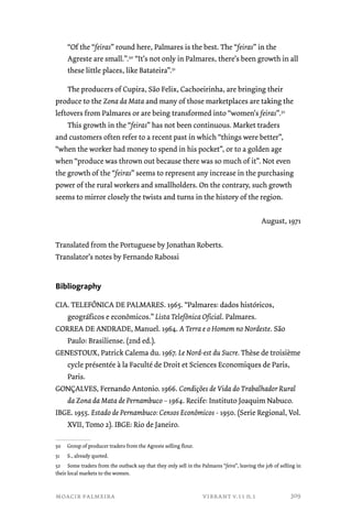 “Of the “feiras” round here, Palmares is the best. The “feiras” in the 
Agreste are small.”.50 “It’s not only in Palmares, there’s been growth in all 
these little places, like Batateira”.51 
The producers of Cupira, São Felix, Cachoeirinha, are bringing their 
produce to the Zona da Mata and many of those marketplaces are taking the 
leftovers from Palmares or are being transformed into “women’s feiras”.52 
This growth in the “feiras” has not been continuous. Market traders 
and customers often refer to a recent past in which “things were better”, 
“when the worker had money to spend in his pocket”, or to a golden age 
when “produce was thrown out because there was so much of it”. Not even 
the growth of the “feiras” seems to represent any increase in the purchasing 
power of the rural workers and smallholders. On the contrary, such growth 
seems to mirror closely the twists and turns in the history of the region. 
moacir palmeira vibrant v.11 n.1 
August, 1971 
Translated from the Portuguese by Jonathan Roberts. 
Translator’s notes by Fernando Rabossi 
Bibliography 
CIA. TELEFÔNICA DE PALMARES. 1965. “Palmares: dados históricos, 
geográficos e econômicos.” Lista Telefônica Oficial. Palmares. 
CORREA DE ANDRADE, Manuel. 1964. A Terra e o Homem no Nordeste. São 
Paulo: Brasiliense. (2nd ed.). 
GENESTOUX, Patrick Calema du. 1967. Le Nord-est du Sucre. Thèse de troisième 
cycle présentée à la Faculté de Droit et Sciences Economiques de Paris, 
Paris. 
GONÇALVES, Fernando Antonio. 1966. Condições de Vida do Trabalhador Rural 
da Zona da Mata de Pernambuco – 1964. Recife: Instituto Joaquim Nabuco. 
IBGE. 1955. Estado de Pernambuco: Censos Econômicos - 1950. (Serie Regional, Vol. 
XVII, Tomo 2). IBGE: Rio de Janeiro. 
50 Group of producer traders from the Agreste selling flour. 
51 S., already quoted. 
52 Some traders from the outback say that they only sell in the Palmares “feira”, leaving the job of selling in 
their local markets to the women. 
309 
 