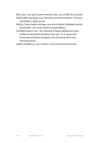 IBGE. 1969. Censo Agrícola 1960: Pernambuco. (Vol. 2, pt. 2). IBGE: Rio de Janeiro. 
LEITE LOPES, José Sergio. 2013. “Entrevista com Moacir Palmeira.” Horizontes 
Antropológicos, 19(39): 435-457. 
MACIEL, Telmo Frederico do Rego. 1964. Nível de Vida do Trabalhador Rural da 
Zona da Mata – 1961. Recife: Instituto Joaquim Nabuco. 
PALMEIRA, Moacir. 1979. “The Aftermath of Peasent Mobilization: Rural 
Conflicts in the Brazilian Northeast since 1964.” In: N. Aguiar (ed.) 
The Structure of Brazilian Development. New Brunswick, New Jersey: 
Transaction Books. 
USINA CATENDE S.A. 1941. O Homem e a Terra na Usina Catende. Recife. 
vibrant v.11 n.1 moacir palmeira 
310 
 