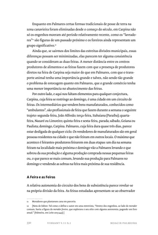Enquanto em Palmares certas formas tradicionais de posse de terra na 
zona canavieira foram eliminadas desde o começo do século, em Carpina não 
só os engenhos moeram até período relativamente recente, como os “lavrado-res” 
11 são figuras de um passado próximo e os foreiros ainda representam um 
grupo significativo.12 
Ainda que, se sairmos dos limites das estreitas divisões municipais, essas 
diferenças possam ser minimizadas, elas parecem ter alguma consistência 
quando se consideram as duas feiras. A menor distância entre os centros 
produtores de alimentos e as feiras fazem com que a presença de produtores 
diretos na feira de Carpina seja maior do que em Palmares, com que o trans-porte 
animal tenha uma importância grande e talvez, não sendo tão grande 
o problema de estocagem quanto em Palmares, que o grande comércio tenha 
uma menor importância no abastecimento das feiras. 
Por outro lado, e aqui nos faltam elementos para qualquer conjectura, 
Carpina, cuja feira se restringe ao domingo, é uma cidade em um circuito de 
feiras. Os intermediários que vendem bens manufaturados, conhecidos como 
“ambulantes”, são profissionais de feira que fazem durante a semana o seguinte 
trajeto: segunda-feira, João Alfredo; terça-feira, Itabaiana (Paraíba); quarta-feira, 
Nazaré ou Limoeiro; quinta-feira e sexta-feira, parada; sábado, Goiana ou 
Paulista; domingo, Carpina. Palmares, cuja feira dura quase três dias, parece 
estar desligada de qualquer ciclo. Os vendedores de manufaturados são em geral 
pessoas residentes na cidade e que não feiram em outros locais. O máximo que 
acontece é feirantes-produtores feirarem em duas etapas: um dia na semana 
feiram na localidade mais próxima e domingo vão a Palmares levando o que 
sobrou da sua produção e alguma produção comprada nessas pequenas feiras 
ou, o que parece se mais comum, levando sua produção para Palmares no 
domingo e vendendo as sobras na feira mais próxima de sua residência. 
A Feira e as Feiras 
A relativa autonomia do circuito dos bens de subsistência parece revelar-se 
na própria divisão da feira. As feiras estudadas apresentam-se ao observador 
11 Moradores que plantavam cana em parceria. 
12 [Nota do Editor. Tal como o define o autor em uma entrevista, “Dentro dos engenhos, ao lado do morador 
comum, havia a figura do morador foreiro, que explorava o seu sítio com alguma autonomia, pagando um foro 
anual.” (Palmeira, em Leite 2013:443).] 
vibrant v.11 n.1 moacir palmeira 
330 
 